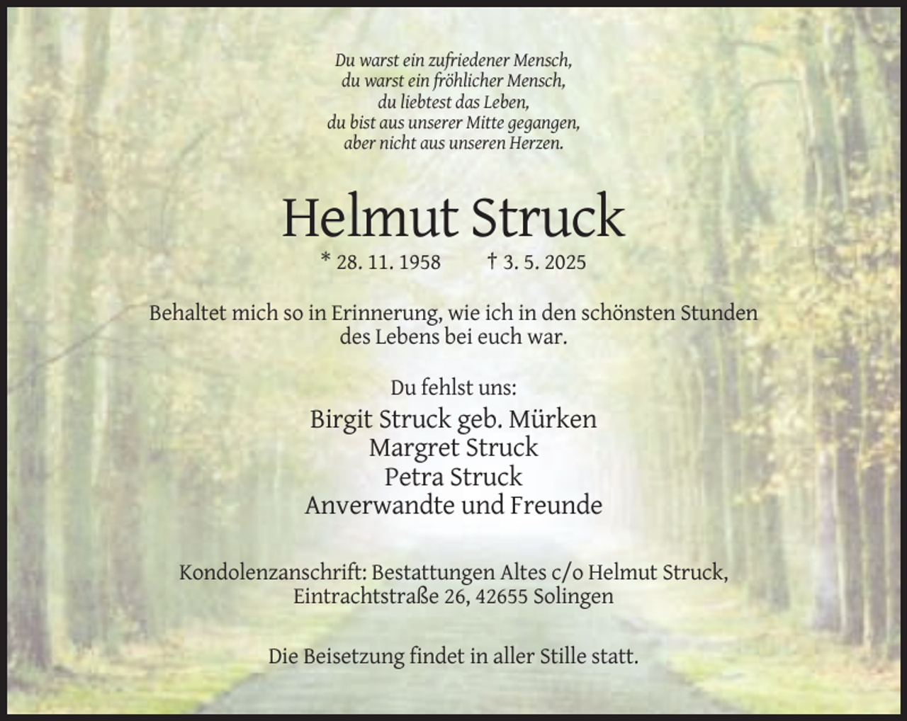 <p>Du warst ein zufriedener Mensch,<br />du warst ein fröhlicher Mensch,<br />du liebtest das Leben,<br />du bist aus unserer Mitte gegangen,<br />aber nicht aus unseren Herzen.</p><p>Helmut Struck<br />* 28. 11. 1958</p><p>† 3. 5. 2025</p><p>Behaltet mich so in Erinnerung, wie ich in den schönsten Stunden<br />des Lebens bei euch war.<br />Du fehlst uns:</p><p>Birgit Struck geb. Mürken<br />Margret Struck<br />Petra Struck<br />Anverwandte und Freunde<br />Kondolenzanschrift: Bestattungen Altes c/o Helmut Struck,<br />Eintrachtstraße 26, 42655 Solingen<br />Die Beisetzung findet in aller Stille statt.</p>