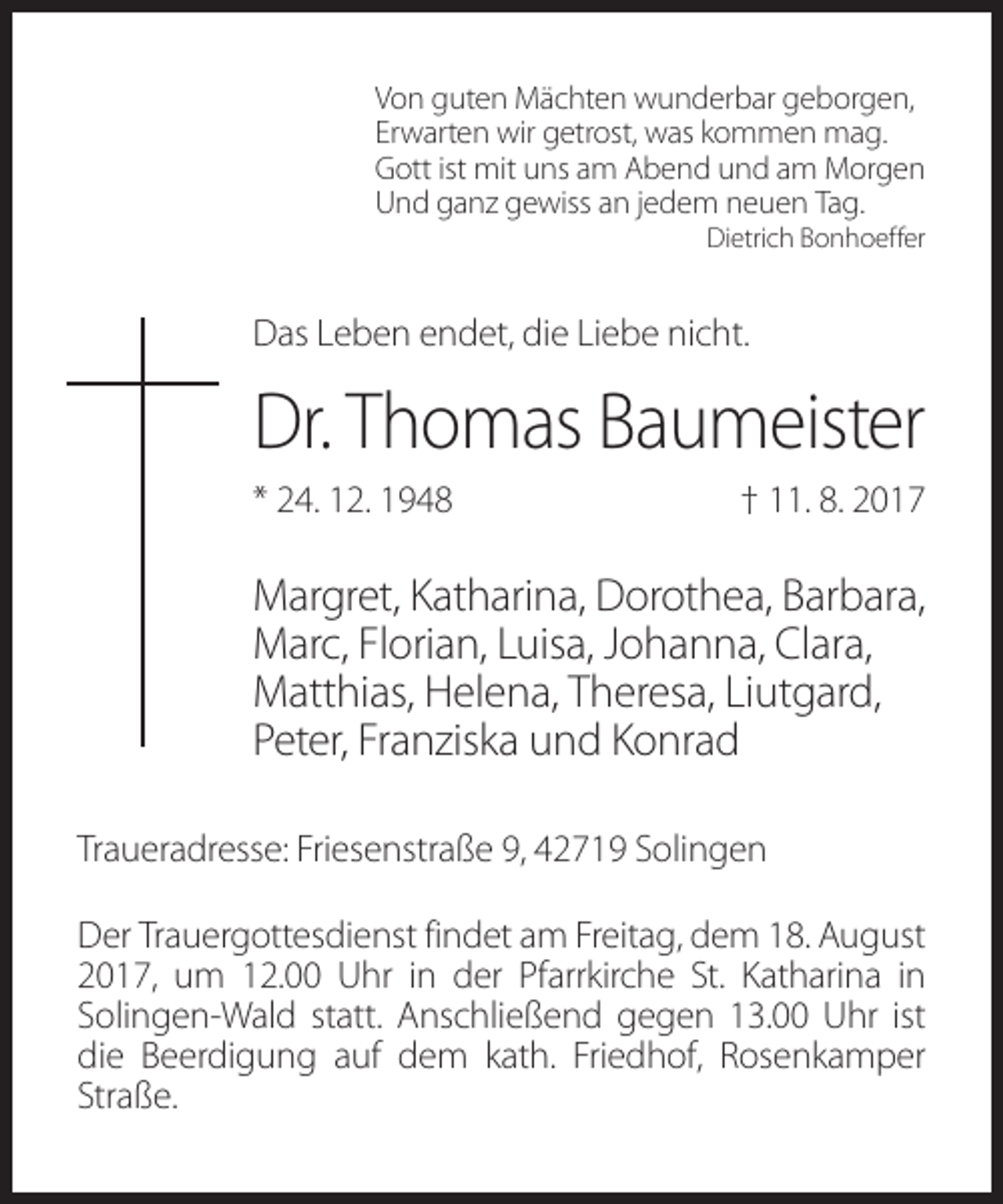 <p>Von guten Mächten wunderbar geborgen,<br />Erwarten wir getrost, was kommen mag.<br />Gott ist mit uns am Abend und am Morgen<br />Und ganz gewiss an jedem neuen Tag.<br />Dietrich Bonhoeffer</p><p>Das Leben endet, die Liebe nicht.</p><p>Dr. Thomas Baumeister<br />* 24. 12. 1948</p><p>† 11. 8. 2017</p><p>Margret, Katharina, Dorothea, Barbara,<br />Marc, Florian, Luisa, Johanna, Clara,<br />Matthias, Helena, Theresa, Liutgard,<br />Peter, Franziska und Konrad<br />Traueradresse: Friesenstraße 9, 42719 Solingen<br />Der Trauergottesdienst findet am Freitag, dem 18. August<br />2017, um 12.00 Uhr in der Pfarrkirche St. Katharina in<br />Solingen-Wald statt. Anschließend gegen 13.00 Uhr ist<br />die Beerdigung auf dem kath. Friedhof, Rosenkamper<br />Straße.</p>