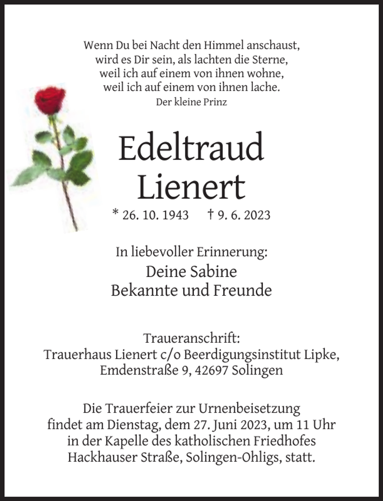 <p>Wenn Du bei Nacht den Himmel anschaust,<br />wird es Dir sein, als lachten die Sterne,<br />weil ich auf einem von ihnen wohne,<br />weil ich auf einem von ihnen lache.<br />Der kleine Prinz</p><p>Edeltraud<br />Lienert<br />* 26. 10. 1943</p><p>† 9. 6. 2023</p><p>In liebevoller Erinnerung:</p><p>Deine Sabine<br />Bekannte und Freunde<br />Traueranschrift:<br />Trauerhaus Lienert c/o Beerdigungsinstitut Lipke,<br />Emdenstraße 9, 42697 Solingen<br />Die Trauerfeier zur Urnenbeisetzung<br />findet am Dienstag, dem 27. Juni 2023, um 11 Uhr<br />in der Kapelle des katholischen Friedhofes<br />Hackhauser Straße, Solingen-Ohligs, statt.</p>