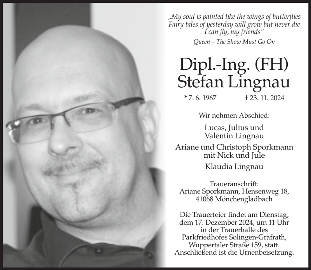 <p>„My soul is painted like the wings of butterflies<br />Fairy tales of yesterday will grow but never die<br />I can fly, my friends“<br />Queen – The Show Must Go On</p><p>Dipl.-Ing. (FH)<br />Stefan Lingnau<br />* 7. 6. 1967</p><p>† 23. 11. 2024</p><p>Wir nehmen Abschied:</p><p>Lucas, Julius und<br />Valentin Lingnau<br />Ariane und Christoph Sporkmann<br />mit Nick und Jule<br />Klaudia Lingnau<br />Traueranschrift:<br />Ariane Sporkmann, Hensenweg 18,<br />41068 Mönchengladbach<br />Die Trauerfeier findet am Dienstag,<br />dem 17. Dezember 2024, um 11 Uhr<br />in der Trauerhalle des<br />Parkfriedhofes Solingen-Gräfrath,<br />Wuppertaler Straße 159, statt.<br />Anschließend ist die Urnenbeisetzung.</p>
