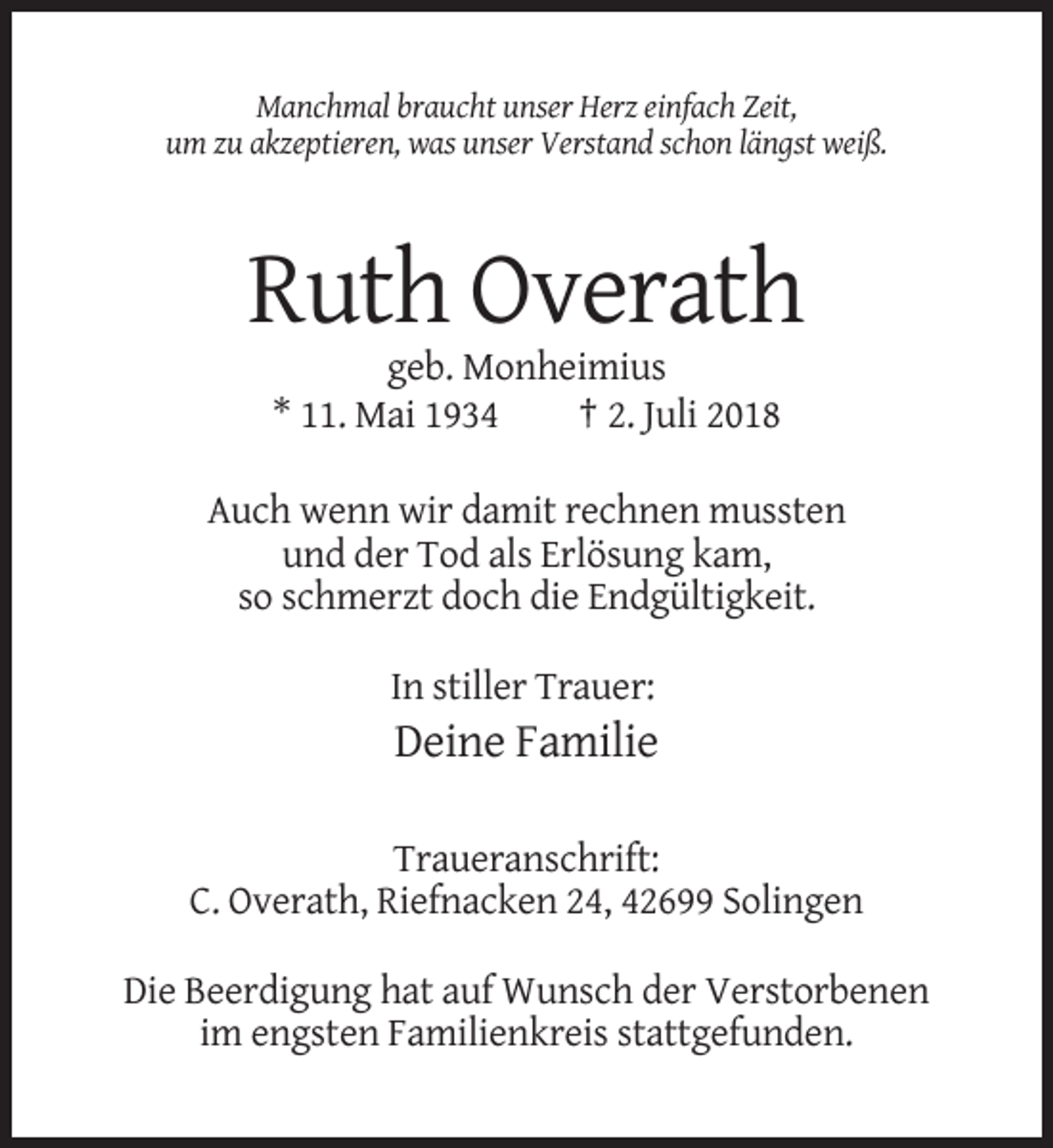 <p>Manchmal braucht unser Herz einfach Zeit,<br />um zu akzeptieren, was unser Verstand schon längst weiß.</p><p>Ruth Overath<br />geb. Monheimius<br />* 11. Mai 1934<br />† 2. Juli 2018<br />Auch wenn wir damit rechnen mussten<br />und der Tod als Erlösung kam,<br />so schmerzt doch die Endgültigkeit.<br />In stiller Trauer:</p><p>Deine Familie<br />Traueranschrift:<br />C. Overath, Riefnacken 24, 42699 Solingen<br />Die Beerdigung hat auf Wunsch der Verstorbenen<br />im engsten Familienkreis stattgefunden.</p>