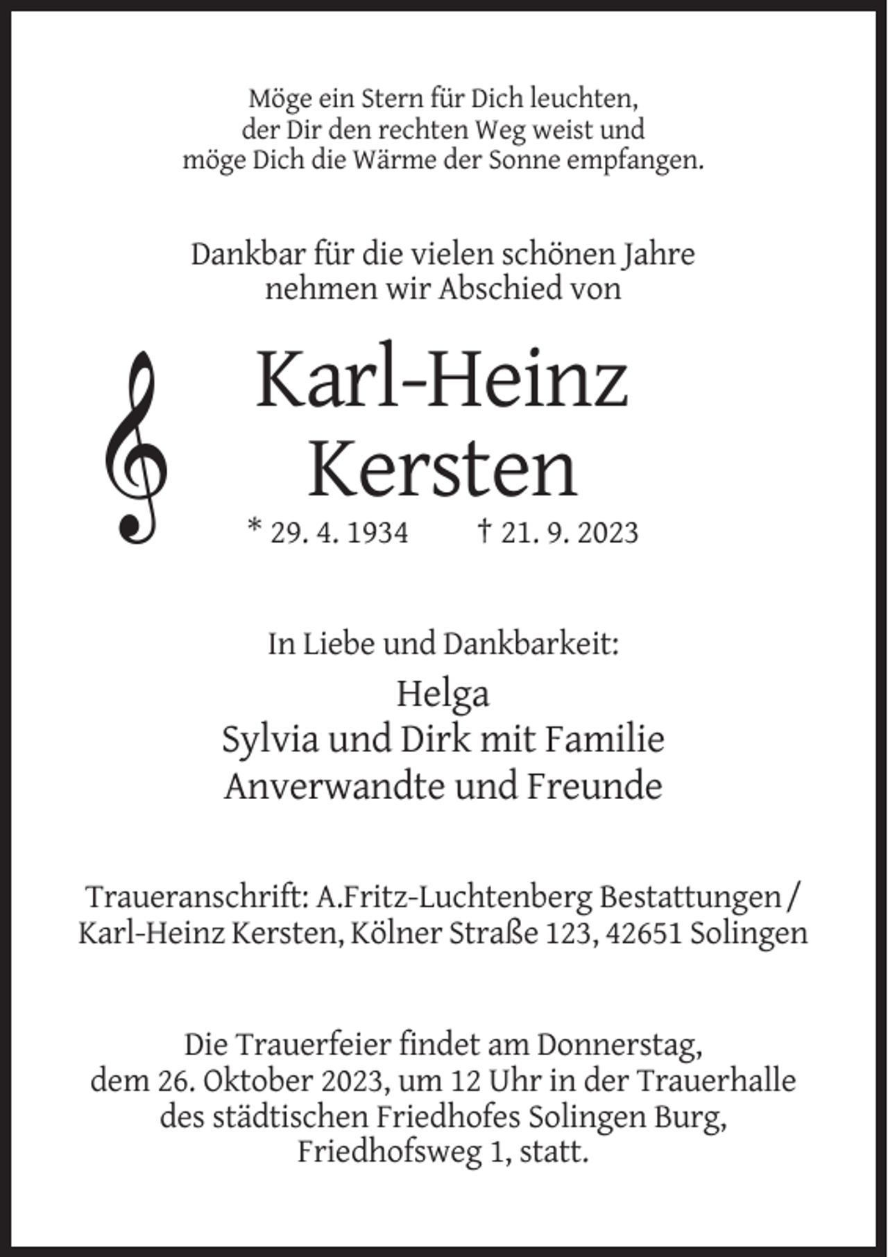 <p>Möge ein Stern für Dich leuchten,<br />der Dir den rechten Weg weist und<br />möge Dich die Wärme der Sonne empfangen.</p><p>Dankbar für die vielen schönen Jahre<br />nehmen wir Abschied von</p><p>Karl-Heinz<br />Kersten<br />* 29. 4. 1934</p><p>† 21. 9. 2023</p><p>In Liebe und Dankbarkeit:</p><p>Helga<br />Sylvia und Dirk mit Familie<br />Anverwandte und Freunde<br />Traueranschrift: A.Fritz-Luchtenberg Bestattungen /<br />Karl-Heinz Kersten, Kölner Straße 123, 42651 Solingen</p><p>Die Trauerfeier findet am Donnerstag,<br />dem 26. Oktober 2023, um 12 Uhr in der Trauerhalle<br />des städtischen Friedhofes Solingen Burg,<br />Friedhofsweg 1, statt.</p>