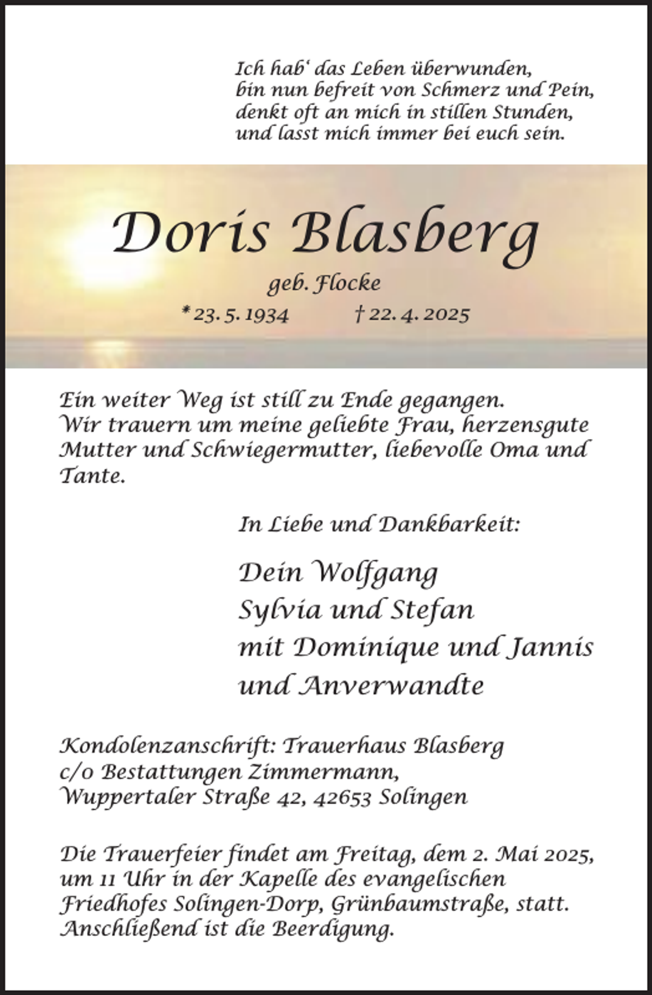 <p>Ich hab‘ das Leben überwunden,<br />bin nun befreit von Schmerz und Pein,<br />denkt oft an mich in stillen Stunden,<br />und lasst mich immer bei euch sein.</p><p>Doris Blasberg<br />geb. Flocke</p><p>* 23. 5. 1934</p><p>† 22. 4. 2025</p><p>Ein weiter Weg ist still zu Ende gegangen.<br />Wir trauern um meine geliebte Frau, herzensgute<br />Mutter und Schwiegermutter, liebevolle Oma und<br />Tante.<br />In Liebe und Dankbarkeit:</p><p>Dein Wolfgang<br />Sylvia und Stefan<br />mit Dominique und Jannis<br />und Anverwandte<br />Kondolenzanschrift: Trauerhaus Blasberg<br />c/0 Bestattungen Zimmermann,<br />Wuppertaler Straße 42, 42653 Solingen<br />Die Trauerfeier findet am Freitag, dem 2. Mai 2025,<br />um 11 Uhr in der Kapelle des evangelischen<br />Friedhofes Solingen-Dorp, Grünbaumstraße, statt.<br />Anschließend ist die Beerdigung.</p>