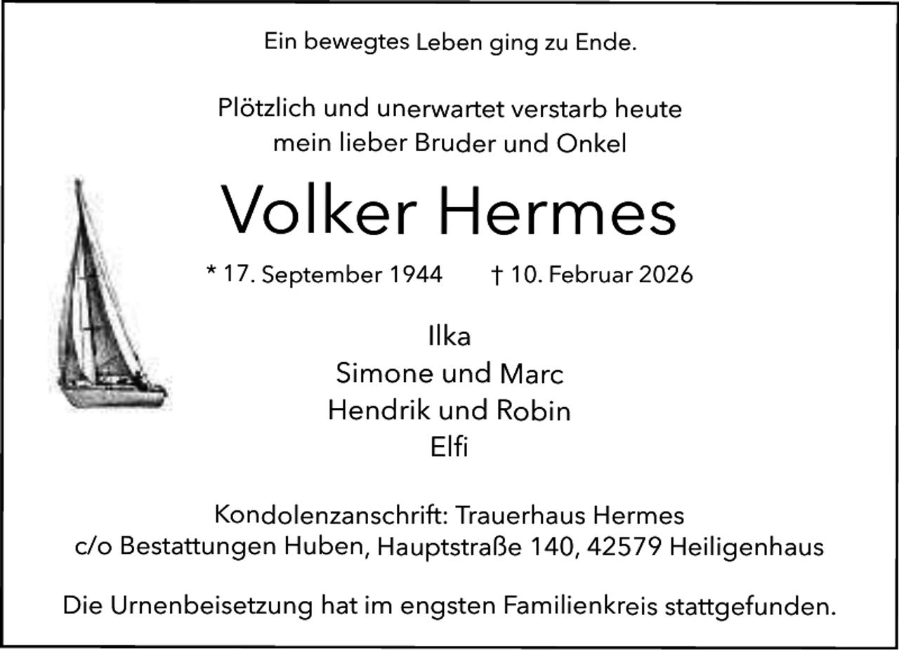 <p>Ein bewegtes Leben ging zu Ende.</p><p>Plötzlich und unerwartet verstarb heute<br />mein lieber Bruder und Onkel</p><p>Volker Hermes<br />* 17. September 1944</p><p>† 10. Februar 2026</p><p>Ilka<br />Simone und Marc<br />Hendrik und Robin<br />Elﬁ<br />Kondolenzanschrift: Trauerhaus Hermes<br />c/o Bestattungen Huben, Hauptstraße 140, 42579 Heiligenhaus<br />Die Urnenbeisetzung hat im engsten Familienkreis stattgefunden.</p>