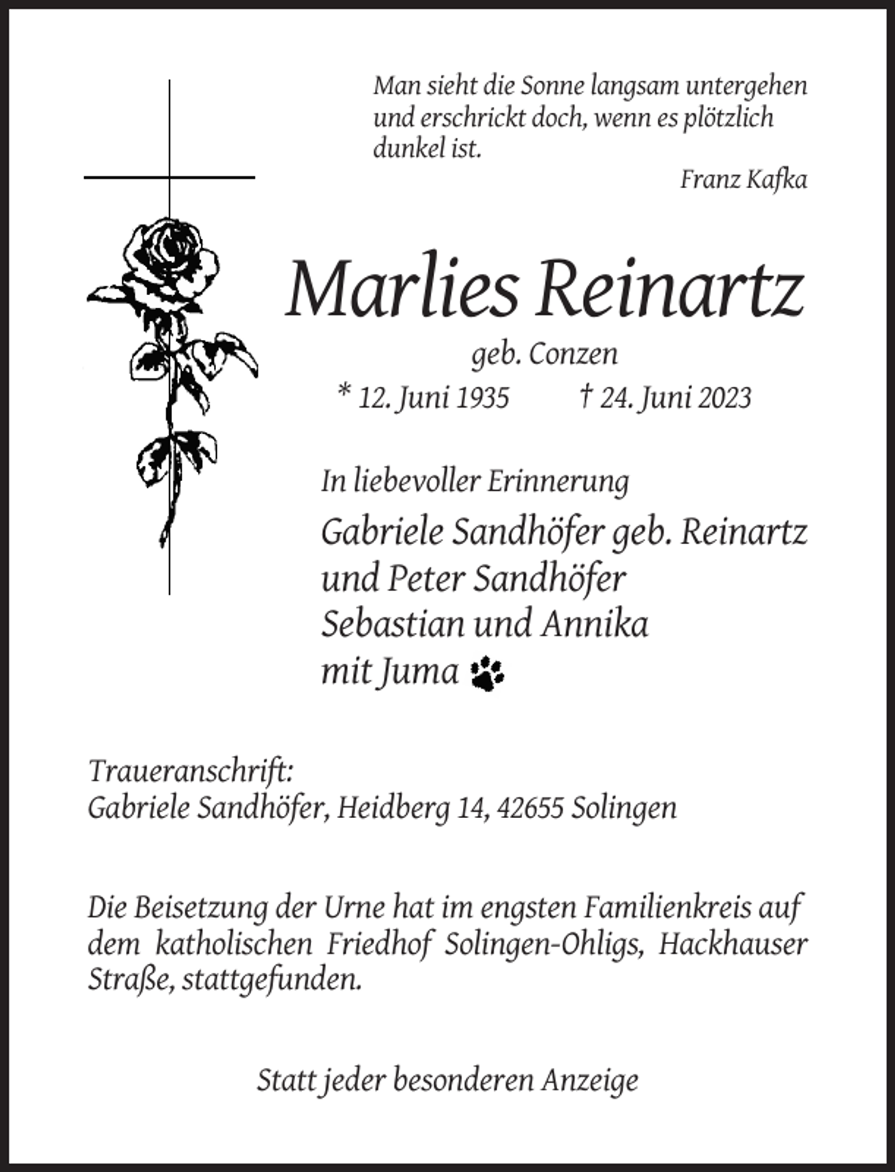 <p>Man sieht die Sonne langsam untergehen<br />und erschrickt doch, wenn es plötzlich<br />dunkel ist.<br />Franz Kafka</p><p>Marlies Reinartz<br />geb. Conzen<br />* 12. Juni 1935<br />† 24. Juni 2023<br />In liebevoller Erinnerung</p><p>Gabriele Sandhöfer geb. Reinartz<br />und Peter Sandhöfer<br />Sebastian und Annika<br />mit Juma<br />Traueranschrift:<br />Gabriele Sandhöfer, Heidberg 14, 42655 Solingen</p><p>Die Beisetzung der Urne hat im engsten Familienkreis auf<br />dem katholischen Friedhof Solingen-Ohligs, Hackhauser<br />Straße, stattgefunden.</p><p>Statt jeder besonderen Anzeige</p>