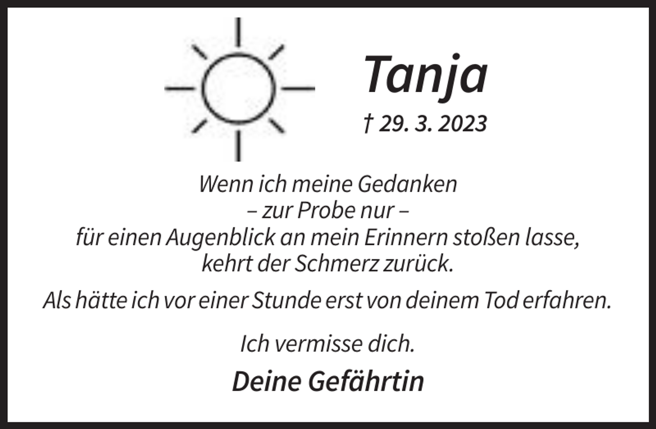 <p>Tanja<br />† 29. 3. 2023<br />Wenn ich meine Gedanken<br />– zur Probe nur –<br />für einen Augenblick an mein Erinnern stoßen lasse,<br />kehrt der Schmerz zurück.<br />Als hätte ich vor einer Stunde erst von deinem Tod erfahren.<br />Ich vermisse dich.</p><p>Deine Gefährtin</p>