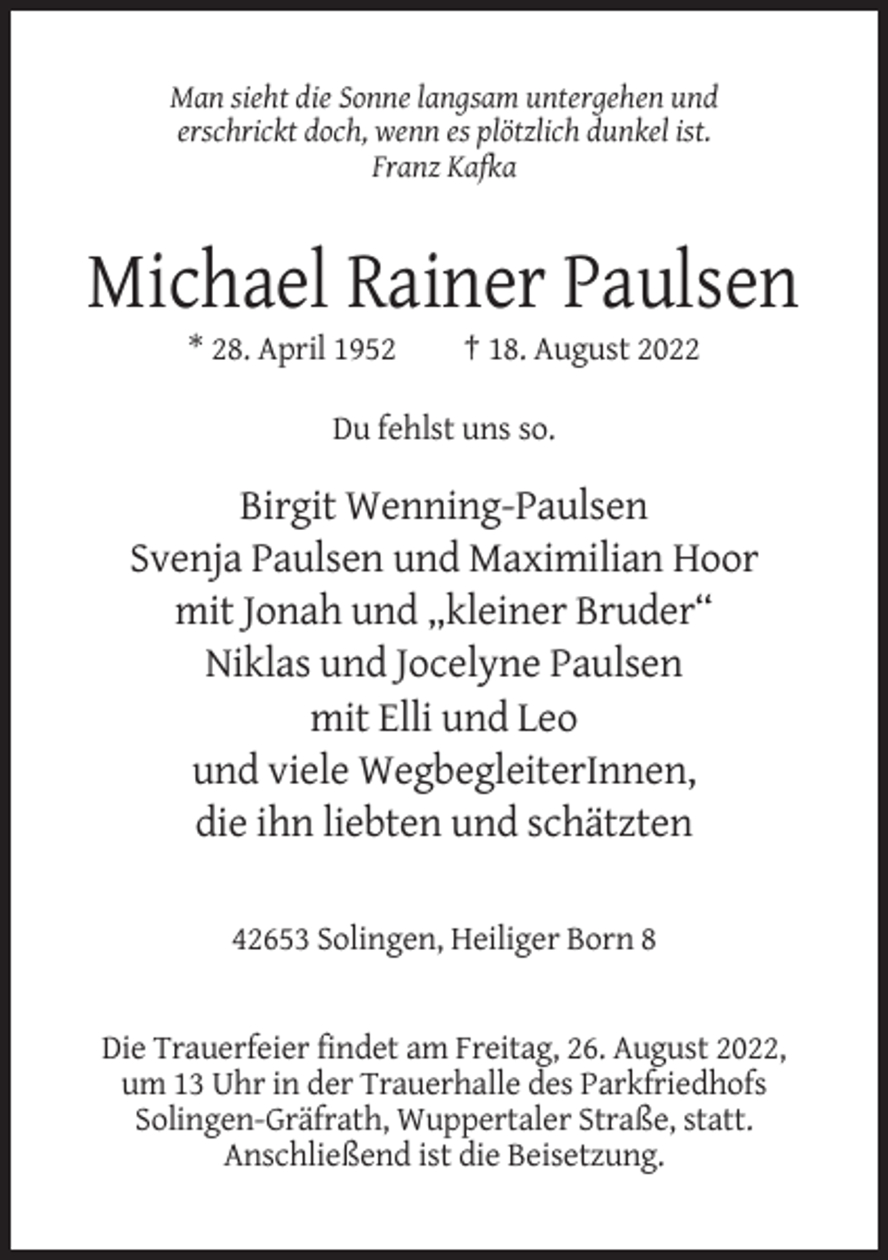 <p>Man sieht die Sonne langsam untergehen und<br />erschrickt doch, wenn es plötzlich dunkel ist.<br />Franz Kafka</p><p>Michael Rainer Paulsen<br />* 28. April 1952</p><p>† 18. August 2022</p><p>Du fehlst uns so.</p><p>Birgit Wenning-Paulsen<br />Svenja Paulsen und Maximilian Hoor<br />mit Jonah und „kleiner Bruder“<br />Niklas und Jocelyne Paulsen<br />mit Elli und Leo<br />und viele WegbegleiterInnen,<br />die ihn liebten und schätzten<br />42653 Solingen, Heiliger Born 8</p><p>Die Trauerfeier findet am Freitag, 26. August 2022,<br />um 13 Uhr in der Trauerhalle des Parkfriedhofs<br />Solingen-Gräfrath, Wuppertaler Straße, statt.<br />Anschließend ist die Beisetzung.</p>