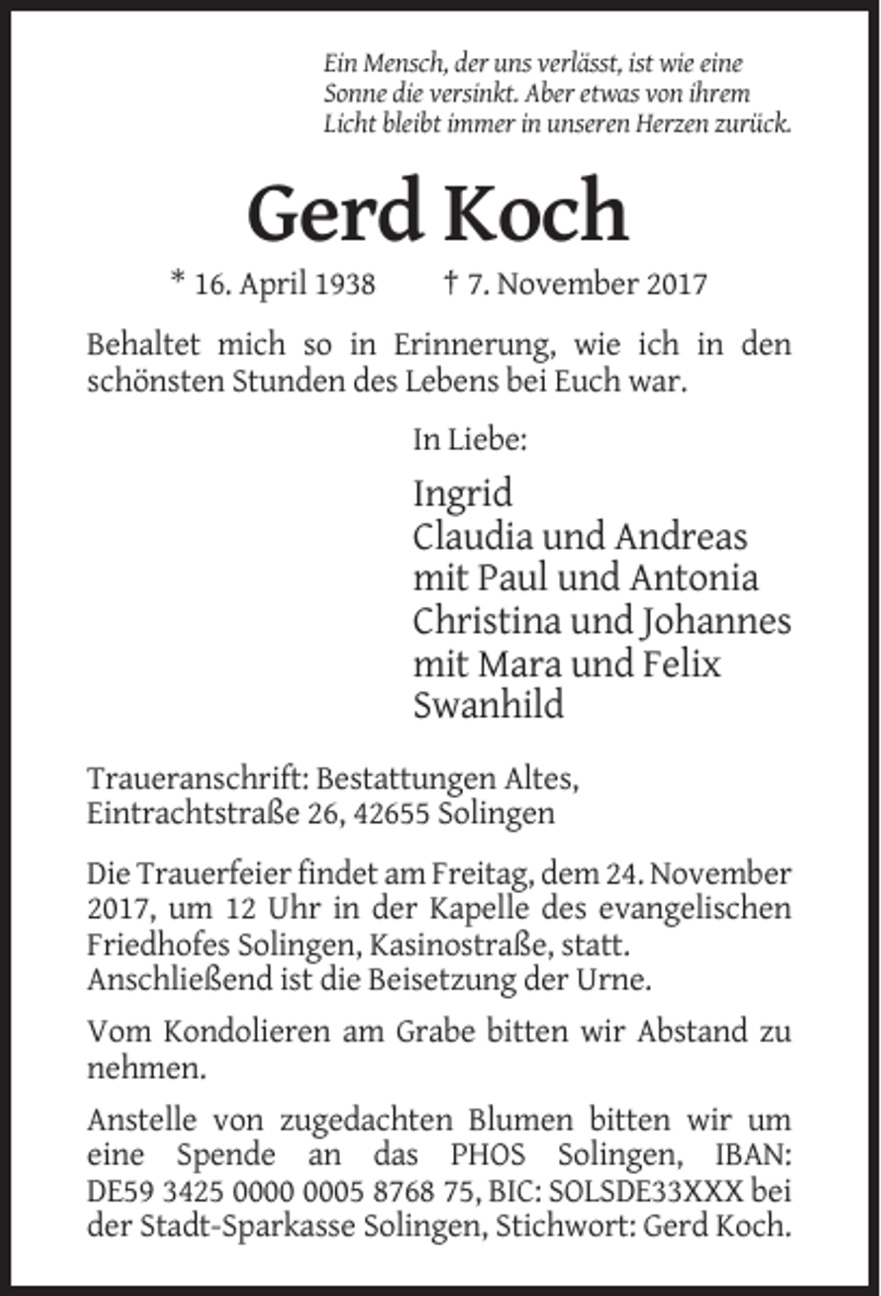 <p>Ein Mensch, der uns verlässt, ist wie eine<br />Sonne die versinkt. Aber etwas von ihrem<br />Licht bleibt immer in unseren Herzen zurück.</p><p>Gerd Koch<br />* 16. April 1938</p><p>† 7. November 2017</p><p>Behaltet mich so in Erinnerung, wie ich in den<br />schönsten Stunden des Lebens bei Euch war.<br />In Liebe:</p><p>Ingrid<br />Claudia und Andreas<br />mit Paul und Antonia<br />Christina und Johannes<br />mit Mara und Felix<br />Swanhild<br />Traueranschrift: Bestattungen Altes,<br />Eintrachtstraße 26, 42655 Solingen<br />Die Trauerfeier findet am Freitag, dem 24. November<br />2017, um 12 Uhr in der Kapelle des evangelischen<br />Friedhofes Solingen, Kasinostraße, statt.<br />Anschließend ist die Beisetzung der Urne.<br />Vom Kondolieren am Grabe bitten wir Abstand zu<br />nehmen.<br />Anstelle von zugedachten Blumen bitten wir um<br />eine Spende an das PHOS Solingen, IBAN:<br />DE59 3425 05 8768 75, BIC: SOLSDE33XXX bei<br />der Stadt-Sparkasse Solingen, Stichwort: Gerd Koch.</p>