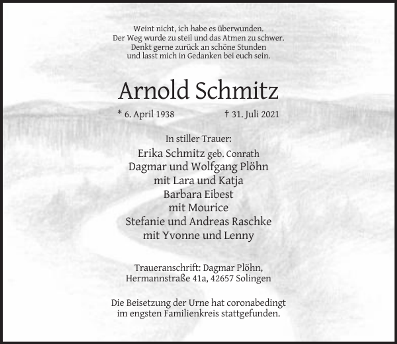 <p>Weint nicht, ich habe es überwunden.<br />Der Weg wurde zu steil und das Atmen zu schwer.<br />Denkt gerne zurück an schöne Stunden<br />und lasst mich in Gedanken bei euch sein.</p><p>Arnold Schmitz<br />* 6. April 1938</p><p>† 31. Juli 2021</p><p>In stiller Trauer:</p><p>Erika Schmitz geb. Conrath<br />Dagmar und Wolfgang Plöhn<br />mit Lara und Katja<br />Barbara Eibest<br />mit Mourice<br />Stefanie und Andreas Raschke<br />mit Yvonne und Lenny<br />Traueranschrift: Dagmar Plöhn,<br />Hermannstraße 41a, 42657 Solingen<br />Die Beisetzung der Urne hat coronabedingt<br />im engsten Familienkreis stattgefunden.</p>