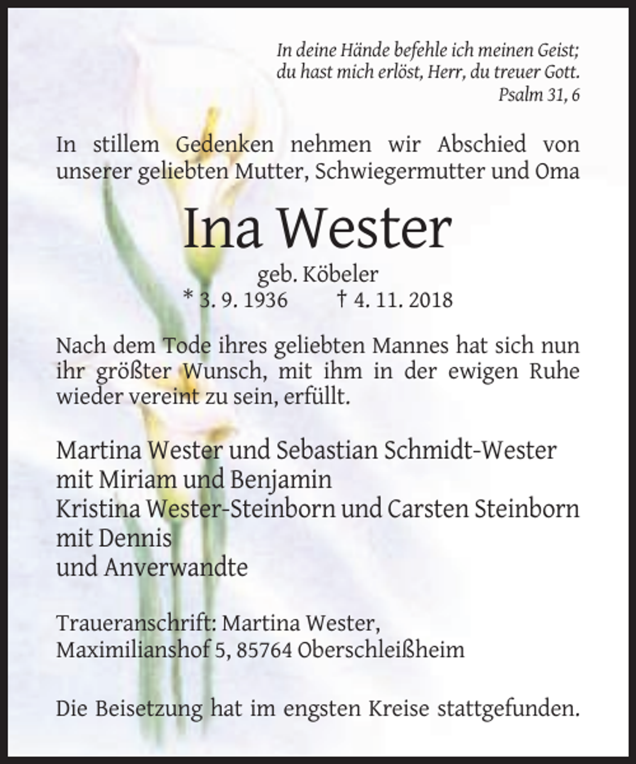 <p>In deine Hände befehle ich meinen Geist;<br />du hast mich erlöst, Herr, du treuer Gott.<br />Psalm 31, 6</p><p>In stillem Gedenken nehmen wir Abschied von<br />unserer geliebten Mutter, Schwiegermutter und Oma</p><p>Ina Wester<br />geb. Köbeler<br />* 3. 9. 1936<br />† 4. 11. 2018<br />Nach dem Tode ihres geliebten Mannes hat sich nun<br />ihr größter Wunsch, mit ihm in der ewigen Ruhe<br />wieder vereint zu sein, erfüllt.</p><p>Martina Wester und Sebastian Schmidt-Wester<br />mit Miriam und Benjamin<br />Kristina Wester-Steinborn und Carsten Steinborn<br />mit Dennis<br />und Anverwandte<br />Traueranschrift: Martina Wester,<br />Maximilianshof 5, 85764 Oberschleißheim<br />Die Beisetzung hat im engsten Kreise stattgefunden.</p>