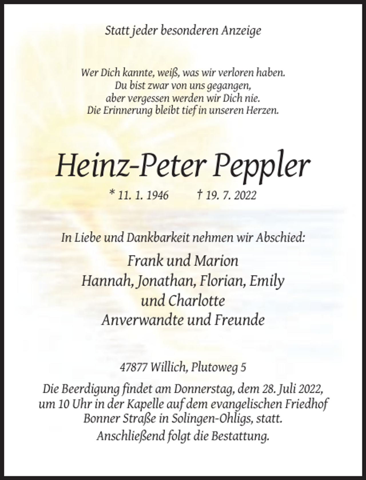 <p>Statt jeder besonderen Anzeige</p><p>Wer Dich kannte, weiß, was wir verloren haben.<br />Du bist zwar von uns gegangen,<br />aber vergessen werden wir Dich nie.<br />Die Erinnerung bleibt tief in unseren Herzen.</p><p>Heinz-Peter Peppler<br />* 11. 1. 1946</p><p>† 19. 7. 2022</p><p>In Liebe und Dankbarkeit nehmen wir Abschied:</p><p>Frank und Marion<br />Hannah, Jonathan, Florian, Emily<br />und Charlotte<br />Anverwandte und Freunde</p><p>47877 Willich, Plutoweg 5<br />Die Beerdigung findet am Donnerstag, dem 28. Juli 2022,<br />um 10 Uhr in der Kapelle auf dem evangelischen Friedhof<br />Bonner Straße in Solingen-Ohligs, statt.<br />Anschließend folgt die Bestattung.</p>