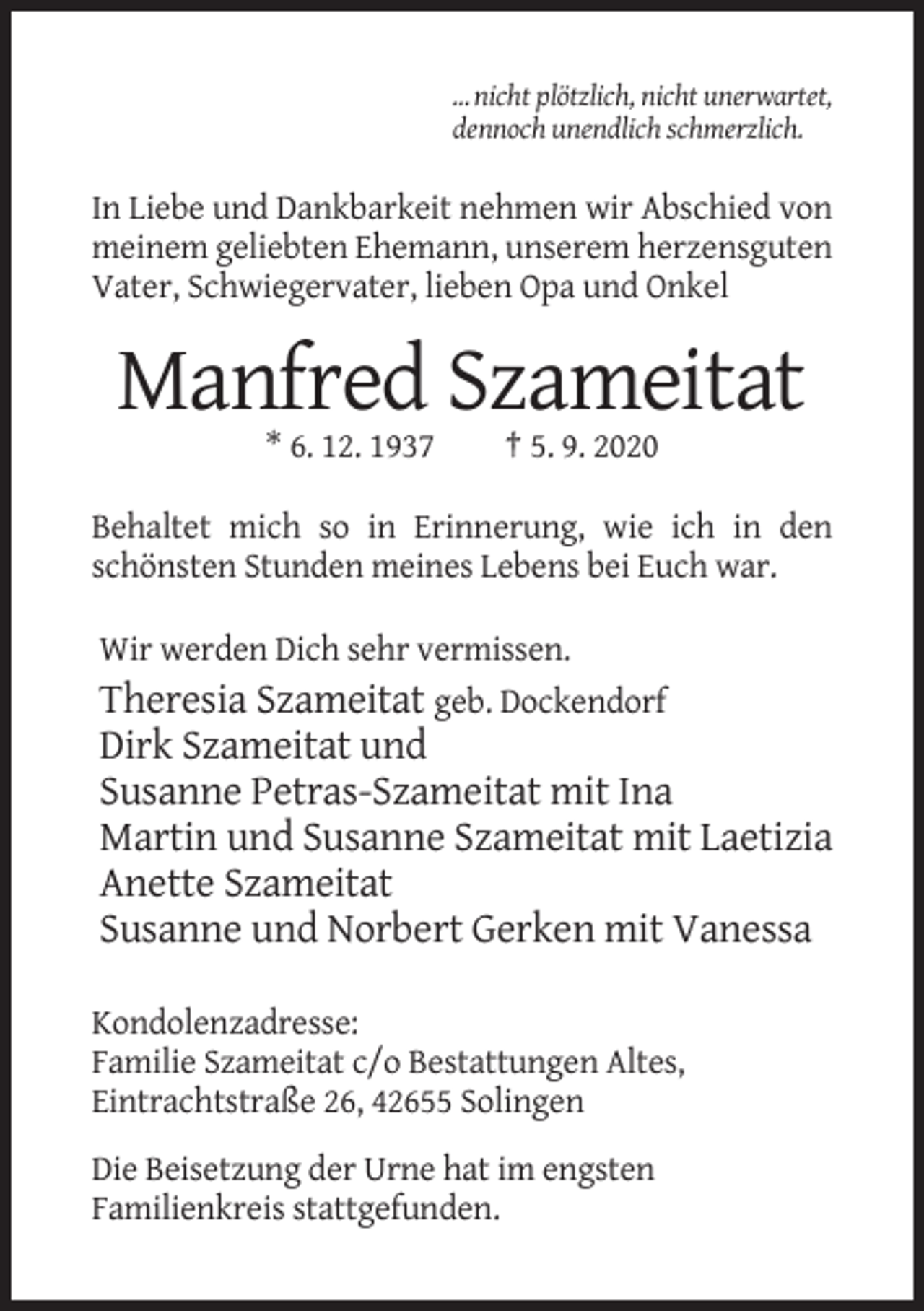 <p>… nicht plötzlich, nicht unerwartet,<br />dennoch unendlich schmerzlich.</p><p>In Liebe und Dankbarkeit nehmen wir Abschied von<br />meinem geliebten Ehemann, unserem herzensguten<br />Vater, Schwiegervater, lieben Opa und Onkel</p><p>Manfred Szameitat<br />* 6. 12. 1937</p><p>† 5. 9. 2020</p><p>Behaltet mich so in Erinnerung, wie ich in den<br />schönsten Stunden meines Lebens bei Euch war.<br />Wir werden Dich sehr vermissen.<br />Theresia Szameitat geb. Dockendorf</p><p>Dirk Szameitat und<br />Susanne Petras-Szameitat mit Ina<br />Martin und Susanne Szameitat mit Laetizia<br />Anette Szameitat<br />Susanne und Norbert Gerken mit Vanessa<br />Kondolenzadresse:<br />Familie Szameitat c/o Bestattungen Altes,<br />Eintrachtstraße 26, 42655 Solingen<br />Die Beisetzung der Urne hat im engsten<br />Familienkreis stattgefunden.</p>