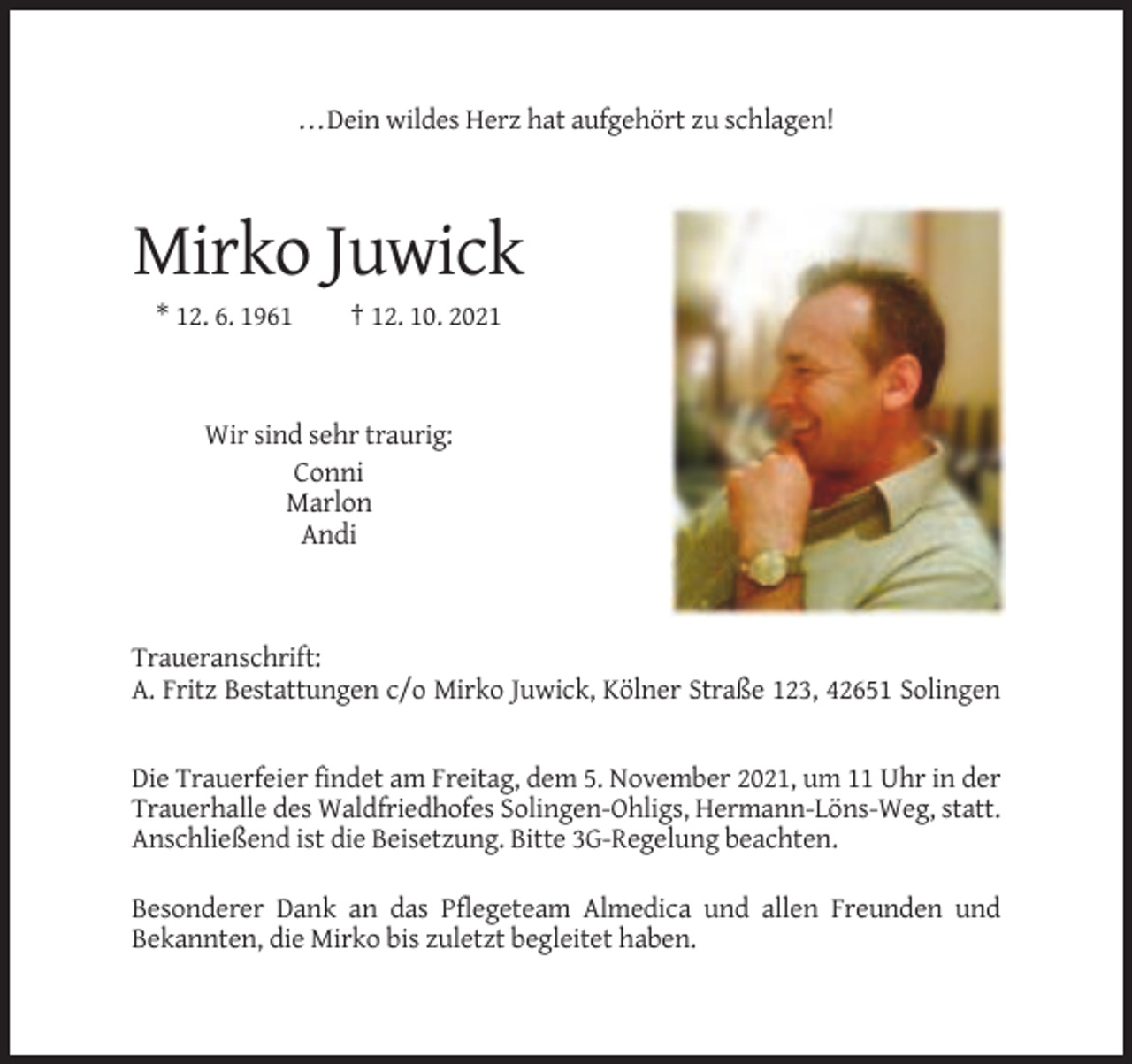 <p>...Dein wildes Herz hat aufgehört zu schlagen!</p><p>Mirko Juwick<br />* 12. 6. 1961</p><p>† 12. 10. 2021</p><p>Wir sind sehr traurig:<br />Conni<br />Marlon<br />Andi</p><p>Traueranschrift:<br />A. Fritz Bestattungen c/o Mirko Juwick, Kölner Straße 123, 42651 Solingen</p><p>Die Trauerfeier findet am Freitag, dem 5. November 2021, um 11 Uhr in der<br />Trauerhalle des Waldfriedhofes Solingen-Ohligs, Hermann-Löns-Weg, statt.<br />Anschließend ist die Beisetzung. Bitte 3G-Regelung beachten.<br />Besonderer Dank an das Pflegeteam Almedica und allen Freunden und<br />Bekannten, die Mirko bis zuletzt begleitet haben.</p>