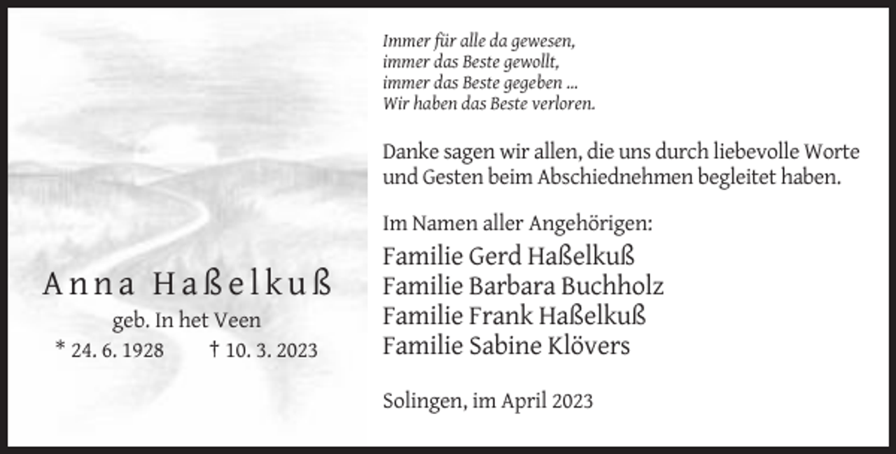 <p>Immer für alle da gewesen,<br />immer das Beste gewollt,<br />immer das Beste gegeben …<br />Wir haben das Beste verloren.</p><p>Danke sagen wir allen, die uns durch liebevolle Worte<br />und Gesten beim Abschiednehmen begleitet haben.<br />Im Namen aller Angehörigen:</p><p>Anna Haßelkuß<br />geb. In het Veen<br />* 24. 6. 1928<br />† 10. 3. 2023</p><p>Familie Gerd Haßelkuß<br />Familie Barbara Buchholz<br />Familie Frank Haßelkuß<br />Familie Sabine Klövers<br />Solingen, im April 2023</p>