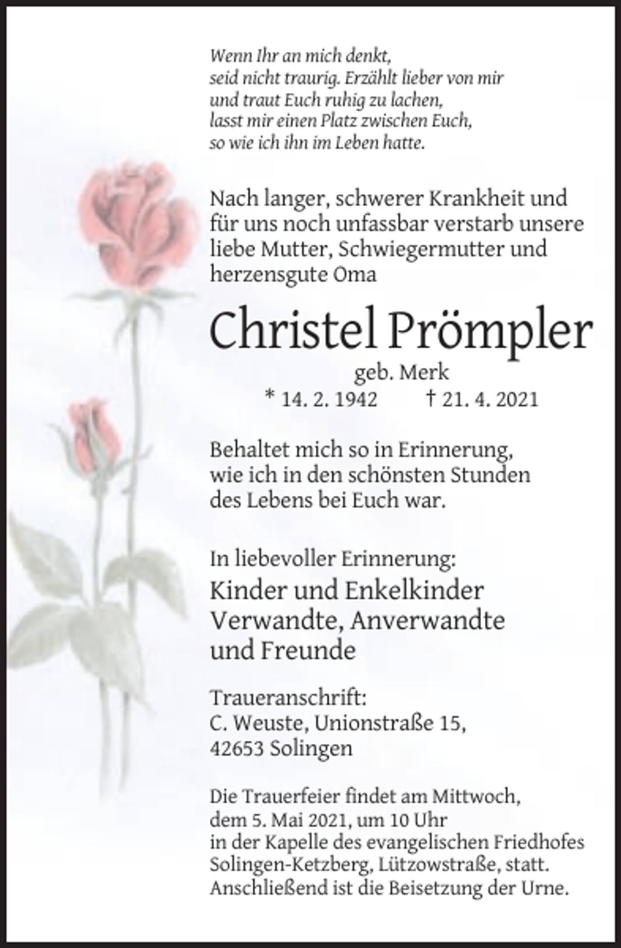 <p>Wenn Ihr an mich denkt,<br />seid nicht traurig. Erzählt lieber von mir<br />und traut Euch ruhig zu lachen,<br />lasst mir einen Platz zwischen Euch,<br />so wie ich ihn im Leben hatte.</p><p>Nach langer, schwerer Krankheit und<br />für uns noch unfassbar verstarb unsere<br />liebe Mutter, Schwiegermutter und<br />herzensgute Oma</p><p>Christel Prömpler<br />geb. Merk<br />* 14. 2. 1942<br />† 21. 4. 2021<br />Behaltet mich so in Erinnerung,<br />wie ich in den schönsten Stunden<br />des Lebens bei Euch war.<br />In liebevoller Erinnerung:</p><p>Kinder und Enkelkinder<br />Verwandte, Anverwandte<br />und Freunde<br />Traueranschrift:<br />C. Weuste, Unionstraße 15,<br />42653 Solingen<br />Die Trauerfeier findet am Mittwoch,<br />dem 5. Mai 2021, um 10 Uhr<br />in der Kapelle des evangelischen Friedhofes<br />Solingen-Ketzberg, Lützowstraße, statt.<br />Anschließend ist die Beisetzung der Urne.</p>