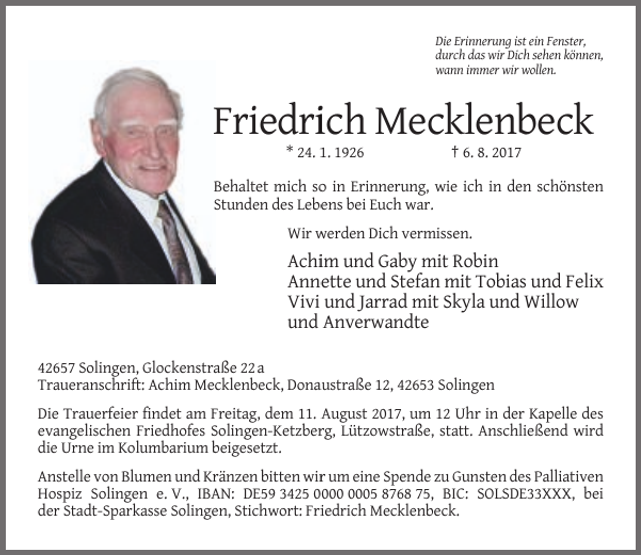 <p>Die Erinnerung ist ein Fenster,<br />durch das wir Dich sehen können,<br />wann immer wir wollen.</p><p>Friedrich Mecklenbeck<br />* 24. 1. 1926</p><p>† 6. 8. 2017</p><p>Behaltet mich so in Erinnerung, wie ich in den schönsten<br />Stunden des Lebens bei Euch war.<br />Wir werden Dich vermissen.</p><p>Achim und Gaby mit Robin<br />Annette und Stefan mit Tobias und Felix<br />Vivi und Jarrad mit Skyla und Willow<br />und Anverwandte<br />42657 Solingen, Glockenstraße 22 a<br />Traueranschrift: Achim Mecklenbeck, Donaustraße 12, 42653 Solingen<br />Die Trauerfeier findet am Freitag, dem 11. August 2017, um 12 Uhr in der Kapelle des<br />evangelischen Friedhofes Solingen-Ketzberg, Lützowstraße, statt. Anschließend wird<br />die Urne im Kolumbarium beigesetzt.<br />Anstelle von Blumen und Kränzen bitten wir um eine Spende zu Gunsten des Palliativen<br />Hospiz Solingen e. V., IBAN: DE59 3425 05 8768 75, BIC: SOLSDE33XXX, bei<br />der Stadt-Sparkasse Solingen, Stichwort: Friedrich Mecklenbeck.</p>