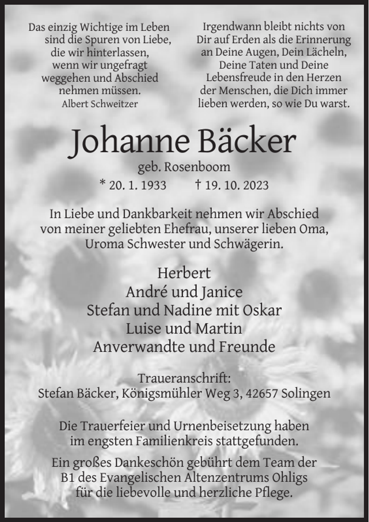 <p>Das einzig Wichtige im Leben<br />sind die Spuren von Liebe,<br />die wir hinterlassen,<br />wenn wir ungefragt<br />weggehen und Abschied<br />nehmen müssen.<br />Albert Schweitzer</p><p>Irgendwann bleibt nichts von<br />Dir auf Erden als die Erinnerung<br />an Deine Augen, Dein Lächeln,<br />Deine Taten und Deine<br />Lebensfreude in den Herzen<br />der Menschen, die Dich immer<br />lieben werden, so wie Du warst.</p><p>Johanne Bäcker<br />geb. Rosenboom<br />* 20. 1. 1933<br />† 19. 10. 2023<br />In Liebe und Dankbarkeit nehmen wir Abschied<br />von meiner geliebten Ehefrau, unserer lieben Oma,<br />Uroma Schwester und Schwägerin.</p><p>Herbert<br />André und Janice<br />Stefan und Nadine mit Oskar<br />Luise und Martin<br />Anverwandte und Freunde<br />Traueranschrift:<br />Stefan Bäcker, Königsmühler Weg 3, 42657 Solingen<br />Die Trauerfeier und Urnenbeisetzung haben<br />im engsten Familienkreis stattgefunden.<br />Ein großes Dankeschön gebührt dem Team der<br />B1 des Evangelischen Altenzentrums Ohligs<br />für die liebevolle und herzliche Pflege.</p>