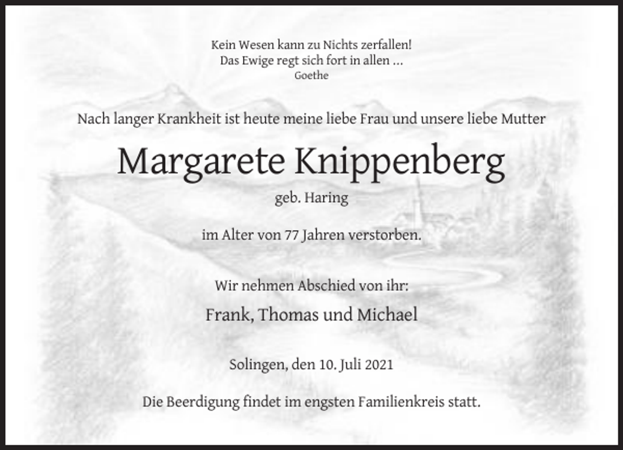 <p>Kein Wesen kann zu Nichts zerfallen!<br />Das Ewige regt sich fort in allen ...<br />Goethe</p><p>Nach langer Krankheit ist heute meine liebe Frau und unsere liebe Mutter</p><p>Margarete Knippenberg<br />geb. Haring<br />im Alter von 77 Jahren verstorben.</p><p>Wir nehmen Abschied von ihr:</p><p>Frank, Thomas und Michael<br />Solingen, den 10. Juli 2021<br />Die Beerdigung findet im engsten Familienkreis statt.</p>