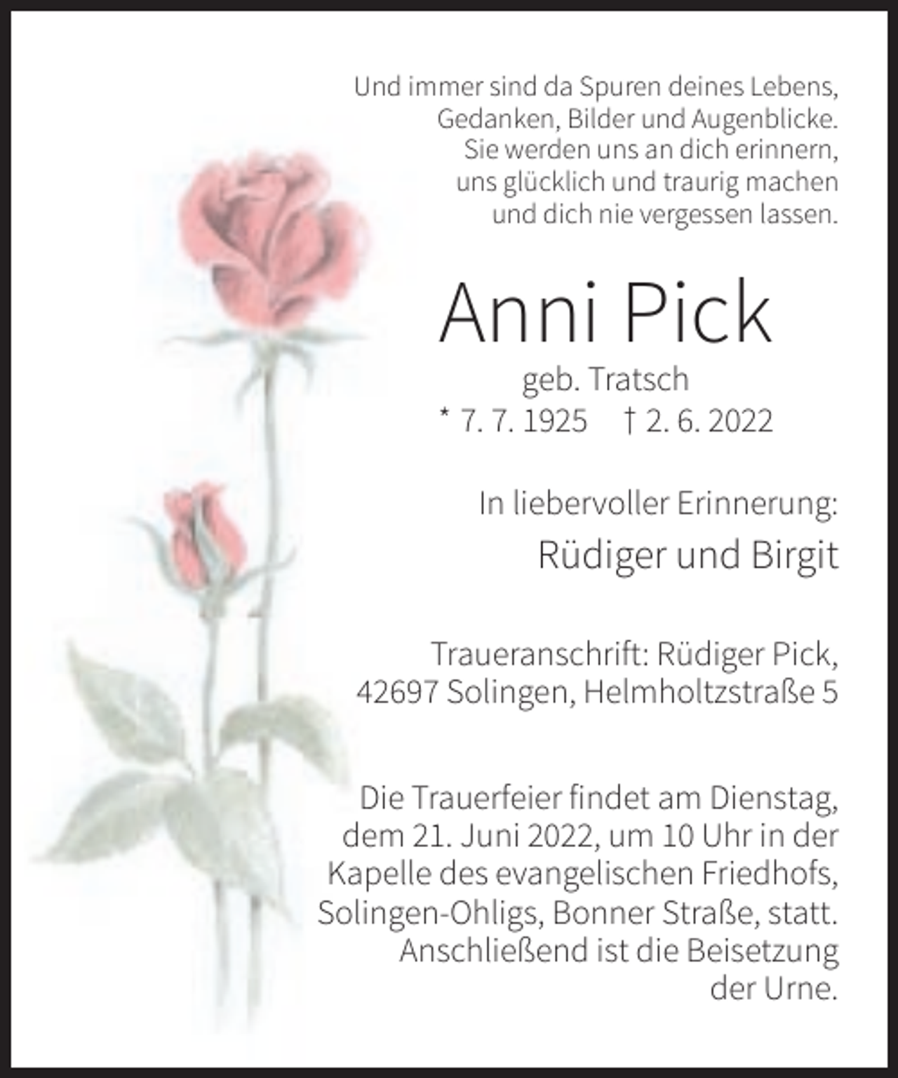 <p>Und immer sind da Spuren deines Lebens,<br />Gedanken, Bilder und Augenblicke.<br />Sie werden uns an dich erinnern,<br />uns glücklich und traurig machen<br />und dich nie vergessen lassen.</p><p>Anni Pick<br />geb. Tratsch<br />* 7. 7. 1925 † 2. 6. 2022<br />In liebervoller Erinnerung:</p><p>Rüdiger und Birgit<br />Traueranschrift: Rüdiger Pick,<br />42697 Solingen, Helmholtzstraße 5<br />Die Trauerfeier findet am Dienstag,<br />dem 21. Juni 2022, um 10 Uhr in der<br />Kapelle des evangelischen Friedhofs,<br />Solingen-Ohligs, Bonner Straße, statt.<br />Anschließend ist die Beisetzung<br />der Urne.</p>