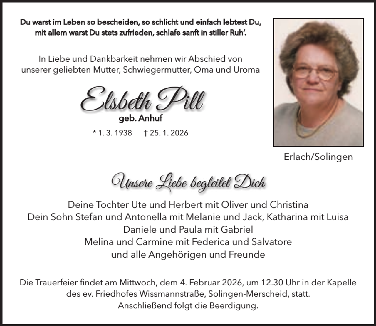 <p>Du warst im Leben so bescheiden, so schlicht und einfach lebtest Du,<br />mit allem warst Du stets zufrieden, schlafe sanft in stiller Ruh’.</p><p>In Liebe und Dankbarkeit nehmen wir Abschied von<br />unserer geliebten Mutter, Schwiegermutter, Oma und Uroma</p><p>Elsbeth Pill<br />geb. Anhuf</p><p>* 1. 3. 1938</p><p>† 25. 1. 2026</p><p>Erlach/Solingen</p><p>Unsere Liebe begleitet Dich<br />Deine Tochter Ute und Herbert mit Oliver und Christina<br />Dein Sohn Stefan und Antonella mit Melanie und Jack, Katharina mit Luisa<br />Daniele und Paula mit Gabriel<br />Melina und Carmine mit Federica und Salvatore<br />und alle Angehörigen und Freunde<br />Die Trauerfeier ﬁndet am Mittwoch, dem 4. Februar 2026, um 12.30 Uhr in der Kapelle<br />des ev. Friedhofes Wissmannstraße, Solingen-Merscheid, statt.<br />Anschließend folgt die Beerdigung.</p>