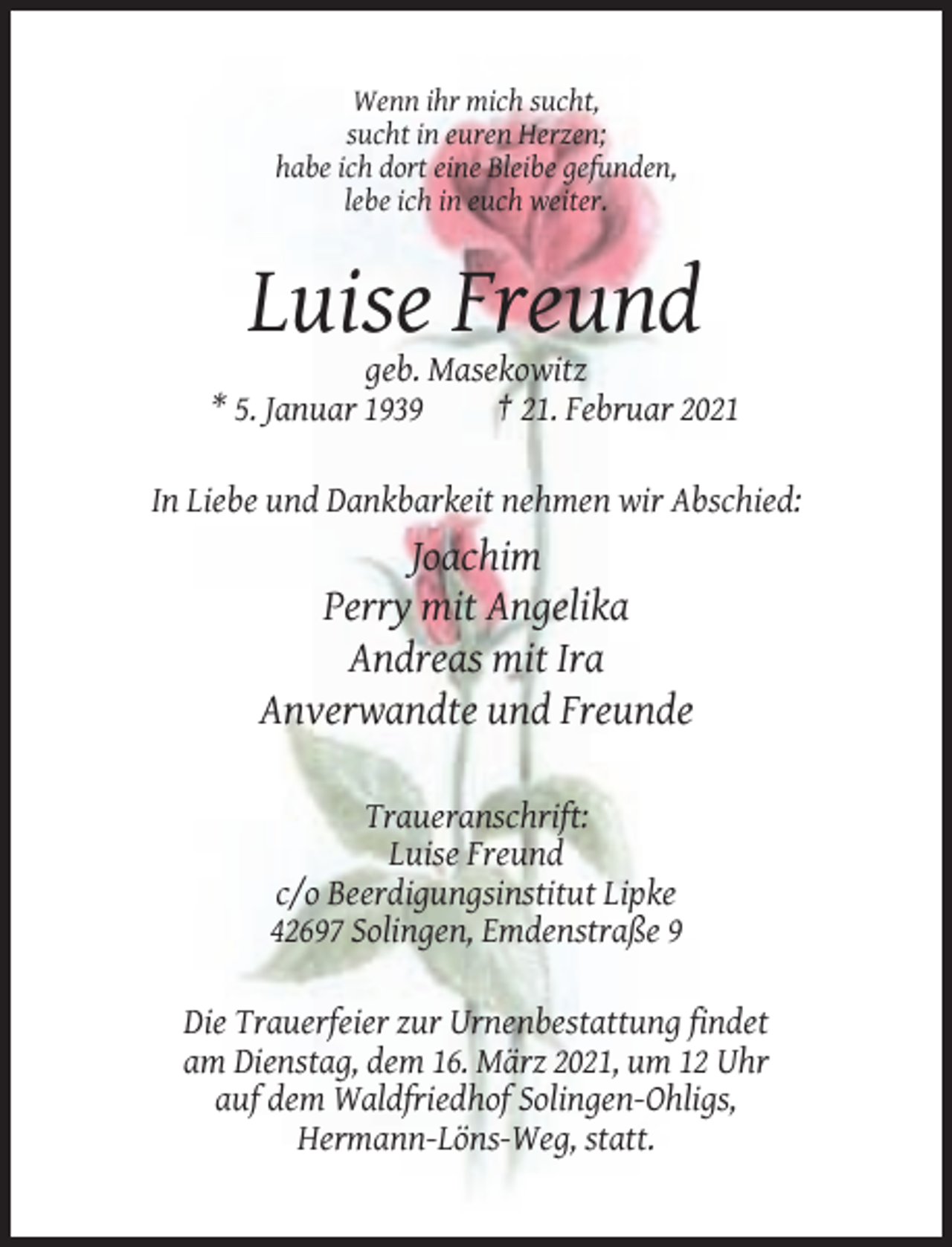 <p>Wenn ihr mich sucht,<br />sucht in euren Herzen;<br />habe ich dort eine Bleibe gefunden,<br />lebe ich in euch weiter.</p><p>Luise Freund<br />geb. Masekowitz<br />* 5. Januar 1939<br />† 21. Februar 2021<br />In Liebe und Dankbarkeit nehmen wir Abschied:</p><p>Joachim<br />Perry mit Angelika<br />Andreas mit Ira<br />Anverwandte und Freunde<br />Traueranschrift:<br />Luise Freund<br />c/o Beerdigungsinstitut Lipke<br />42697 Solingen, Emdenstraße 9<br />Die Trauerfeier zur Urnenbestattung findet<br />am Dienstag, dem 16. März 2021, um 12 Uhr<br />auf dem Waldfriedhof Solingen-Ohligs,<br />Hermann-Löns-Weg, statt.</p>