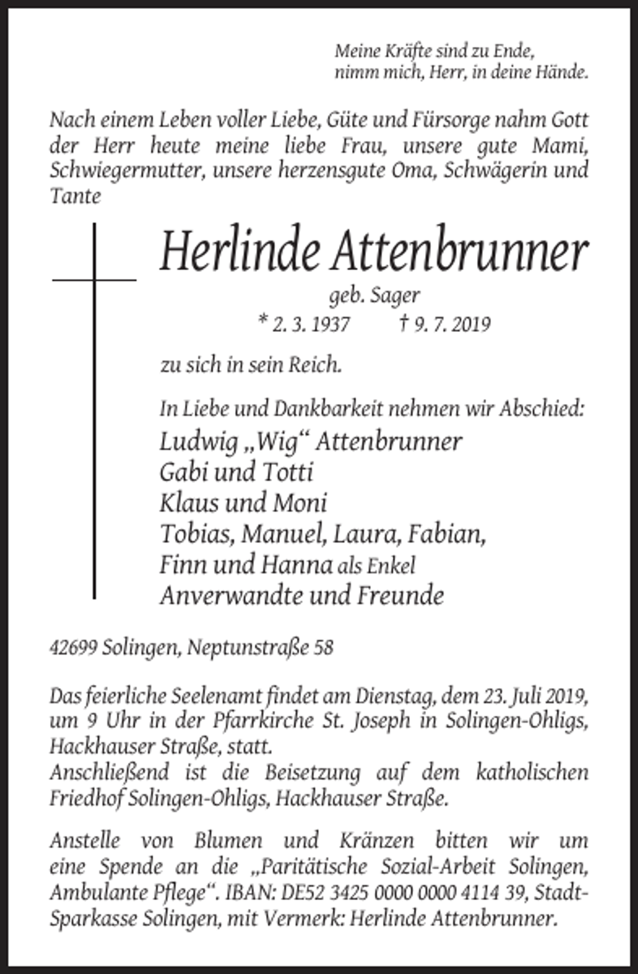 <p>Meine Kräfte sind zu Ende,<br />nimm mich, Herr, in deine Hände.</p><p>Nach einem Leben voller Liebe, Güte und Fürsorge nahm Gott<br />der Herr heute meine liebe Frau, unsere gute Mami,<br />Schwiegermutter, unsere herzensgute Oma, Schwägerin und<br />Tante</p><p>Herlinde Attenbrunner<br />geb. Sager<br />* 2. 3. 1937<br />† 9. 7. 2019<br />zu sich in sein Reich.<br />In Liebe und Dankbarkeit nehmen wir Abschied:</p><p>Ludwig „Wig“ Attenbrunner<br />Gabi und Totti<br />Klaus und Moni<br />Tobias, Manuel, Laura, Fabian,<br />Finn und Hanna als Enkel<br />Anverwandte und Freunde<br />42699 Solingen, Neptunstraße 58<br />Das feierliche Seelenamt findet am Dienstag, dem 23. Juli 2019,<br />um 9 Uhr in der Pfarrkirche St. Joseph in Solingen-Ohligs,<br />Hackhauser Straße, statt.<br />Anschließend ist die Beisetzung auf dem katholischen<br />Friedhof Solingen-Ohligs, Hackhauser Straße.<br />Anstelle von Blumen und Kränzen bitten wir um<br />eine Spende an die „Paritätische Sozial-Arbeit Solingen,<br />Ambulante Pflege“. IBAN: DE52 3425 4114 39, StadtSparkasse Solingen, mit Vermerk: Herlinde Attenbrunner.</p>