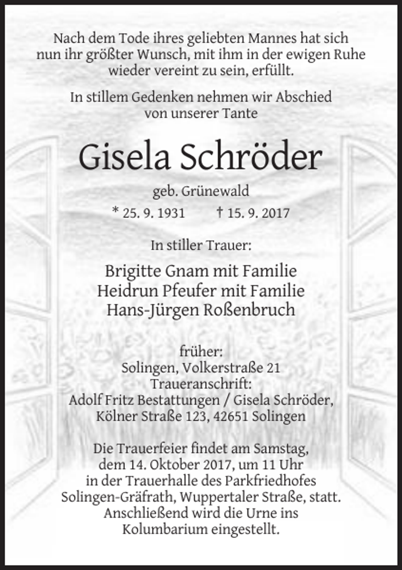 <p>Nach dem Tode ihres geliebten Mannes hat sich<br />nun ihr größter Wunsch, mit ihm in der ewigen Ruhe<br />wieder vereint zu sein, erfüllt.<br />In stillem Gedenken nehmen wir Abschied<br />von unserer Tante</p><p>Gisela Schröder<br />geb. Grünewald<br />* 25. 9. 1931<br />† 15. 9. 2017<br />In stiller Trauer:</p><p>Brigitte Gnam mit Familie<br />Heidrun Pfeufer mit Familie<br />Hans-Jürgen Roßenbruch<br />früher:<br />Solingen, Volkerstraße 21<br />Traueranschrift:<br />Adolf Fritz Bestattungen / Gisela Schröder,<br />Kölner Straße 123, 42651 Solingen<br />Die Trauerfeier findet am Samstag,<br />dem 14. Oktober 2017, um 11 Uhr<br />in der Trauerhalle des Parkfriedhofes<br />Solingen-Gräfrath, Wuppertaler Straße, statt.<br />Anschließend wird die Urne ins<br />Kolumbarium eingestellt.</p>