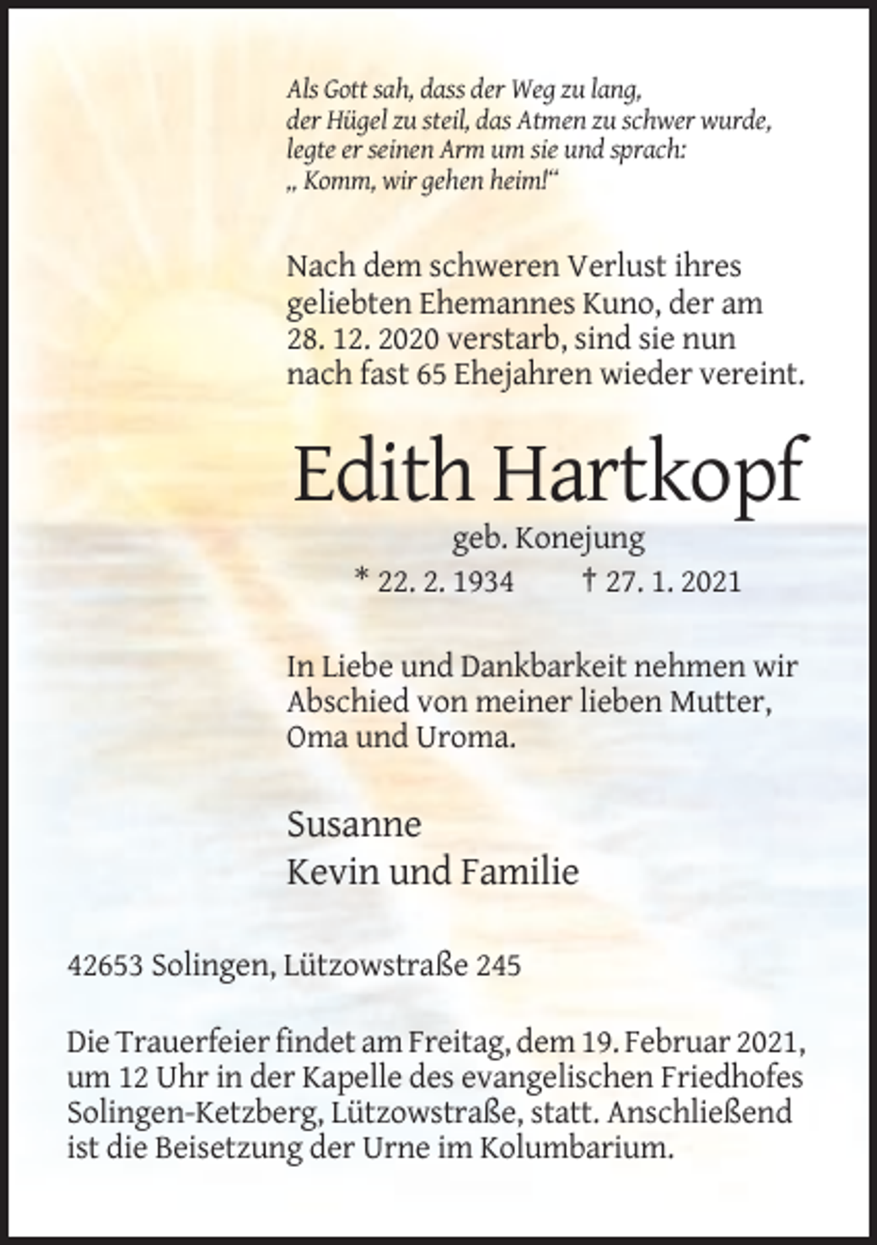 <p>Als Gott sah, dass der Weg zu lang,<br />der Hügel zu steil, das Atmen zu schwer wurde,<br />legte er seinen Arm um sie und sprach:<br />„ Komm, wir gehen heim!“</p><p>Nach dem schweren Verlust ihres<br />geliebten Ehemannes Kuno, der am<br />28. 12. 2020 verstarb, sind sie nun<br />nach fast 65 Ehejahren wieder vereint.</p><p>Edith Hartkopf<br />geb. Konejung<br />* 22. 2. 1934<br />† 27. 1. 2021<br />In Liebe und Dankbarkeit nehmen wir<br />Abschied von meiner lieben Mutter,<br />Oma und Uroma.</p><p>Susanne<br />Kevin und Familie<br />42653 Solingen, Lützowstraße 245<br />Die Trauerfeier findet am Freitag, dem 19. Februar 2021,<br />um 12 Uhr in der Kapelle des evangelischen Friedhofes<br />Solingen-Ketzberg, Lützowstraße, statt. Anschließend<br />ist die Beisetzung der Urne im Kolumbarium.</p>