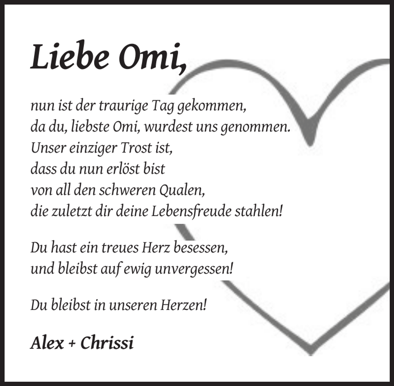 <p>Liebe Omi,<br />nun ist der traurige Tag gekommen,<br />da du, liebste Omi, wurdest uns genommen.<br />Unser einziger Trost ist,<br />dass du nun erlöst bist<br />von all den schweren Qualen,<br />die zuletzt dir deine Lebensfreude stahlen!<br />Du hast ein treues Herz besessen,<br />und bleibst auf ewig unvergessen!<br />Du bleibst in unseren Herzen!</p><p>Alex + Chrissi</p>