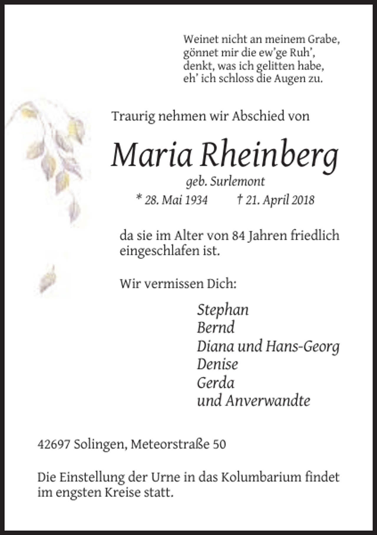 <p>Weinet nicht an meinem Grabe,<br />gönnet mir die ew’ge Ruh’,<br />denkt, was ich gelitten habe,<br />eh’ ich schloss die Augen zu.</p><p>Traurig nehmen wir Abschied von</p><p>Maria Rheinberg<br />geb. Surlemont<br />* 28. Mai 1934<br />† 21. April 2018<br />da sie im Alter von 84 Jahren friedlich<br />eingeschlafen ist.<br />Wir vermissen Dich:</p><p>Stephan<br />Bernd<br />Diana und Hans-Georg<br />Denise<br />Gerda<br />und Anverwandte<br />42697 Solingen, Meteorstraße 50<br />Die Einstellung der Urne in das Kolumbarium findet<br />im engsten Kreise statt.</p>