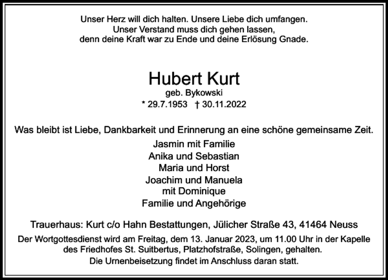 <p>Unser Herz will dich halten. Unsere Liebe dich umfangen.<br />Unser Verstand muss dich gehen lassen,<br />denn deine Kraft war zu Ende und deine Erlösung Gnade.</p><p>Hubert Kurt</p><p>geb. Bykowski<br />* 29.7.1953 † 30.11.2022</p><p>Was bleibt ist Liebe, Dankbarkeit und Erinnerung an eine schöne gemeinsame Zeit.</p><p>Jasmin mit Familie<br />Anika und Sebastian<br />Maria und Horst<br />Joachim und Manuela<br />mit Dominique<br />Familie und Angehörige<br />Trauerhaus: Kurt c/o Hahn Bestattungen, Jülicher Straße 43, 41464 Neuss<br />Der Wortgottesdienst wird am Freitag, dem 13. Januar 2023, um 11.00 Uhr in der Kapelle<br />des Friedhofes St. Suitbertus, Platzhofstraße, Solingen, gehalten.<br />Die Urnenbeisetzung findet im Anschluss daran statt.</p>