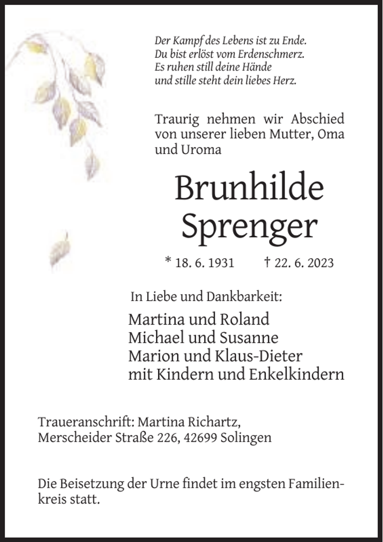 <p>Der Kampf des Lebens ist zu Ende.<br />Du bist erlöst vom Erdenschmerz.<br />Es ruhen still deine Hände<br />und stille steht dein liebes Herz.</p><p>Traurig nehmen wir Abschied<br />von unserer lieben Mutter, Oma<br />und Uroma</p><p>Brunhilde<br />Sprenger<br />* 18. 6. 1931</p><p>† 22. 6. 2023</p><p>In Liebe und Dankbarkeit:</p><p>Martina und Roland<br />Michael und Susanne<br />Marion und Klaus-Dieter<br />mit Kindern und Enkelkindern<br />Traueranschrift: Martina Richartz,<br />Merscheider Straße 226, 42699 Solingen</p><p>Die Beisetzung der Urne findet im engsten Familienkreis statt.</p>
