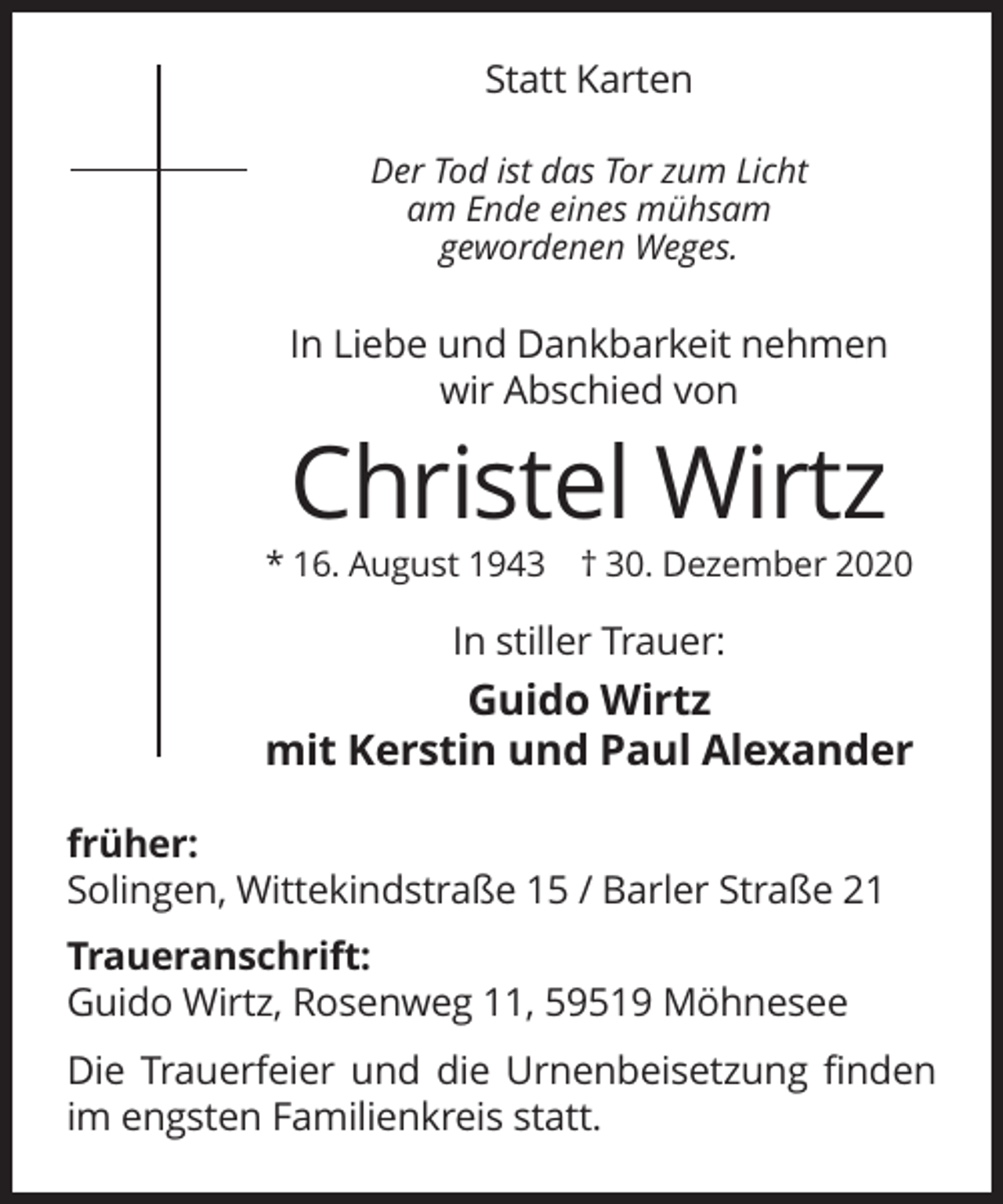 <p>Statt Karten<br />Der Tod ist das Tor zum Licht<br />am Ende eines mühsam<br />gewordenen Weges.</p><p>In Liebe und Dankbarkeit nehmen<br />wir Abschied von</p><p>Christel Wirtz<br />* 16. August 1943 † 30. Dezember 2020</p><p>In stiller Trauer:</p><p>Guido Wirtz<br />mit Kerstin und Paul Alexander<br />früher:<br />Solingen, Wittekindstraße 15 / Barler Straße 21<br />Traueranschrift:<br />Guido Wirtz, Rosenweg 11, 59519 Möhnesee<br />Die Trauerfeier und die Urnenbeisetzung finden<br />im engsten Familienkreis statt.</p>