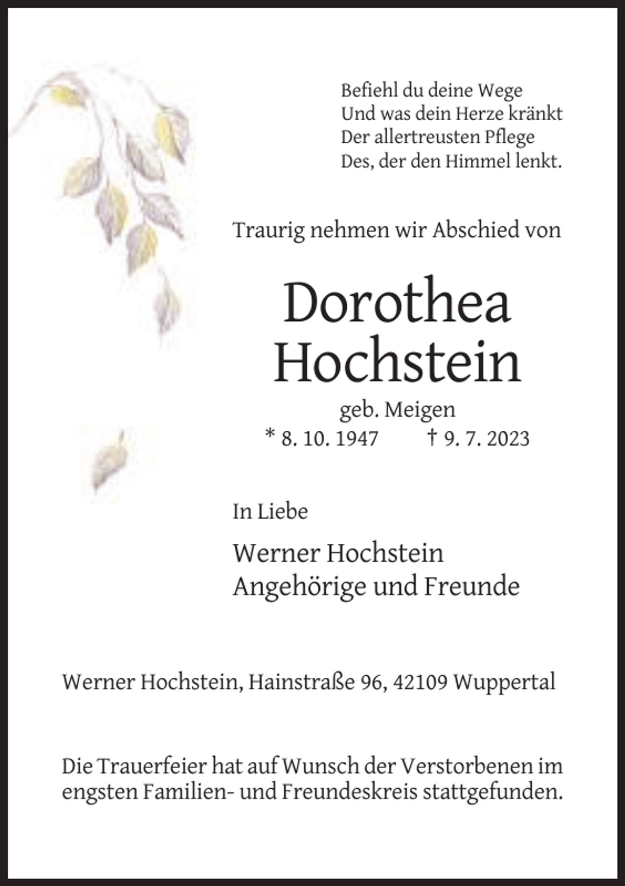 <p>Befiehl du deine Wege<br />Und was dein Herze kränkt<br />Der allertreusten Pflege<br />Des, der den Himmel lenkt.</p><p>Traurig nehmen wir Abschied von</p><p>Dorothea<br />Hochstein<br />geb. Meigen<br />* 8. 10. 1947<br />† 9. 7. 2023</p><p>In Liebe</p><p>Werner Hochstein<br />Angehörige und Freunde</p><p>Werner Hochstein, Hainstraße 96, 42109 Wuppertal</p><p>Die Trauerfeier hat auf Wunsch der Verstorbenen im<br />engsten Familien- und Freundeskreis stattgefunden.</p>