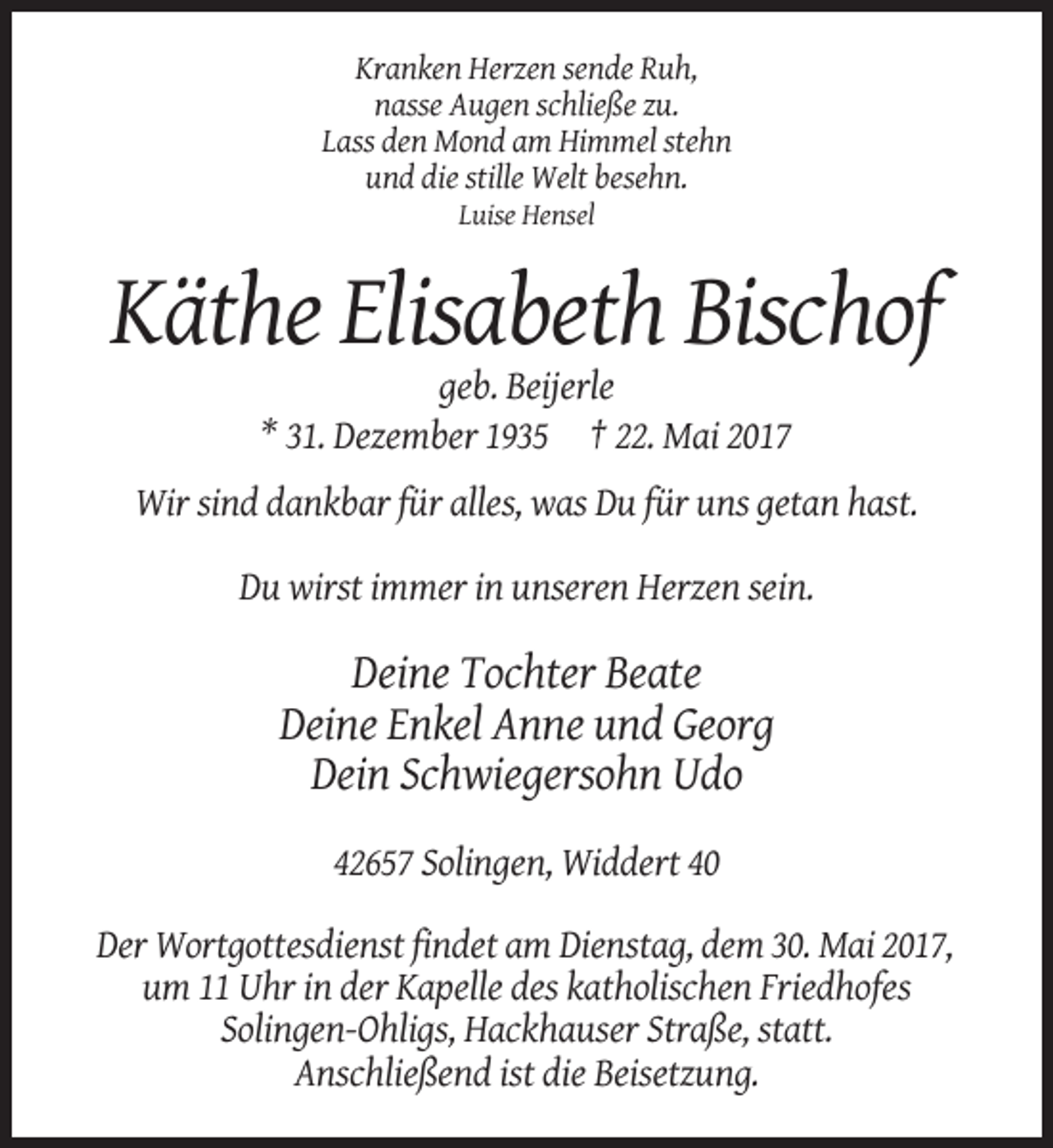 <p>Kranken Herzen sende Ruh,<br />nasse Augen schließe zu.<br />Lass den Mond am Himmel stehn<br />und die stille Welt besehn.<br />Luise Hensel</p><p>Käthe Elisabeth Bischof<!--filtered-->geb. Beijerle<br />* 31. Dezember 1935 † 22. Mai 2017<br />Wir sind dankbar für alles, was Du für uns getan hast.<br />Du wirst immer in unseren Herzen sein.</p><p>Deine Tochter
 Beate<br />Deine Enkel Anne und Georg<br />Dein Schwiegersohn Udo<br />42657 Solingen, Widdert 40<br />Der Wortgottesdienst findet am Dienstag, dem 30. Mai 2017,<br />um 11 Uhr in der Kapelle des katholischen
 Friedhofes<br />Solingen-Ohligs, Hackhauser Straße, statt.<br />Anschließend ist die Beisetzung.</p>