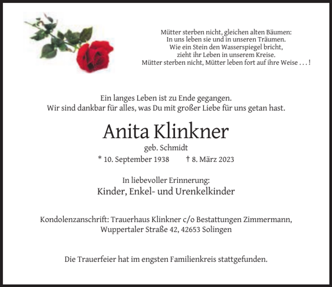 <p>Mütter sterben nicht, gleichen alten Bäumen:<br />In uns leben sie und in unseren Träumen.<br />Wie ein Stein den Wasserspiegel bricht,<br />zieht ihr Leben in unserem Kreise.<br />Mütter sterben nicht, Mütter leben fort auf ihre Weise . . . !</p><p>Ein langes Leben ist zu Ende gegangen.<br />Wir sind dankbar für alles, was Du mit großer Liebe für uns getan hast.</p><p>Anita Klinkner<br />geb. Schmidt<br />* 10. September 1938<br />† 8. März 2023<br />In liebevoller Erinnerung:</p><p>Kinder, Enkel- und Urenkelkinder<br />Kondolenzanschrift: Trauerhaus Klinkner c/o Bestattungen Zimmermann,<br />Wuppertaler Straße 42, 42653 Solingen</p><p>Die Trauerfeier hat im engsten Familienkreis stattgefunden.</p>