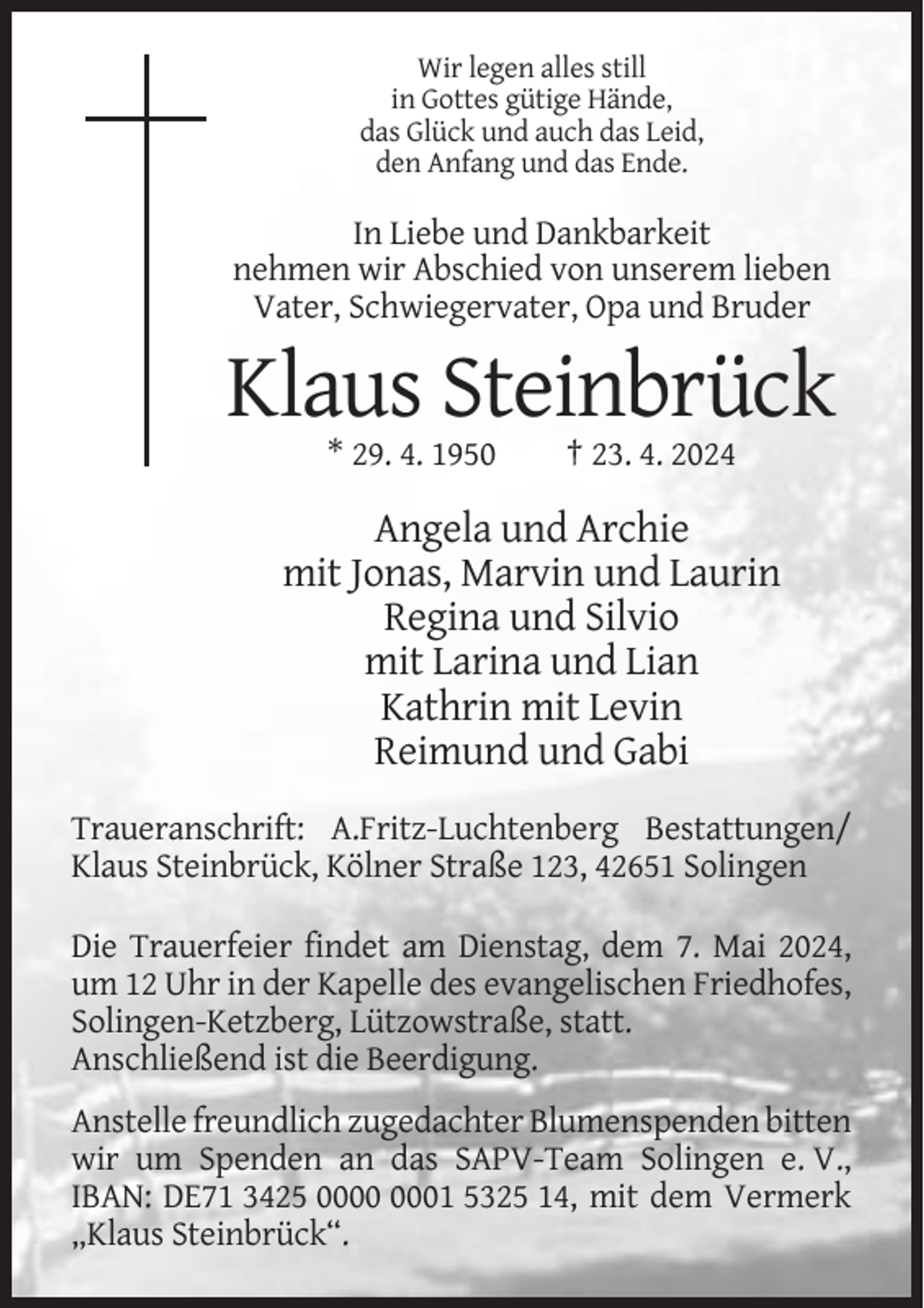 <p>Wir legen alles still<br />in Gottes gütige Hände,<br />das Glück und auch das Leid,<br />den Anfang und das Ende.</p><p>In Liebe und Dankbarkeit<br />nehmen wir Abschied von unserem lieben<br />Vater, Schwiegervater, Opa und Bruder</p><p>Klaus Steinbrück<br />* 29. 4. 1950</p><p>† 23. 4. 2024</p><p>Angela und Archie<br />mit Jonas, Marvin und Laurin<br />Regina und Silvio<br />mit Larina und Lian<br />Kathrin mit Levin<br />Reimund und Gabi<br />Traueranschrift: A.Fritz-Luchtenberg Bestattungen/<br />Klaus Steinbrück, Kölner Straße 123, 42651 Solingen<br />Die Trauerfeier findet am Dienstag, dem 7. Mai 2024,<br />um 12 Uhr in der Kapelle des evangelischen Friedhofes,<br />Solingen-Ketzberg, Lützowstraße, statt.<br />Anschließend ist die Beerdigung.<br />Anstelle freundlich zugedachter Blumenspenden bitten<br />wir um Spenden an das SAPV-Team Solingen e. V.,<br />IBAN: DE71 3425 01 5325 14, mit dem Vermerk<br />„Klaus Steinbrück“.</p>