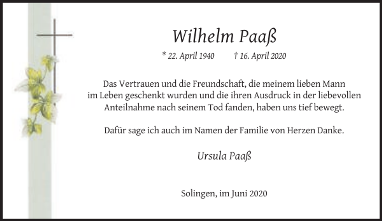 <p>Wilhelm Paaß<br />* 22. April 1940</p><p>† 16. April 2020</p><p>Das Vertrauen und die Freundschaft, die meinem lieben Mann<br />im Leben geschenkt wurden und die ihren Ausdruck in der liebevollen<br />Anteilnahme nach seinem Tod fanden, haben uns tief bewegt.<br />Dafür sage ich auch im Namen der Familie von Herzen Danke.</p><p>Ursula Paaß</p><p>Solingen, im Juni 2020</p>