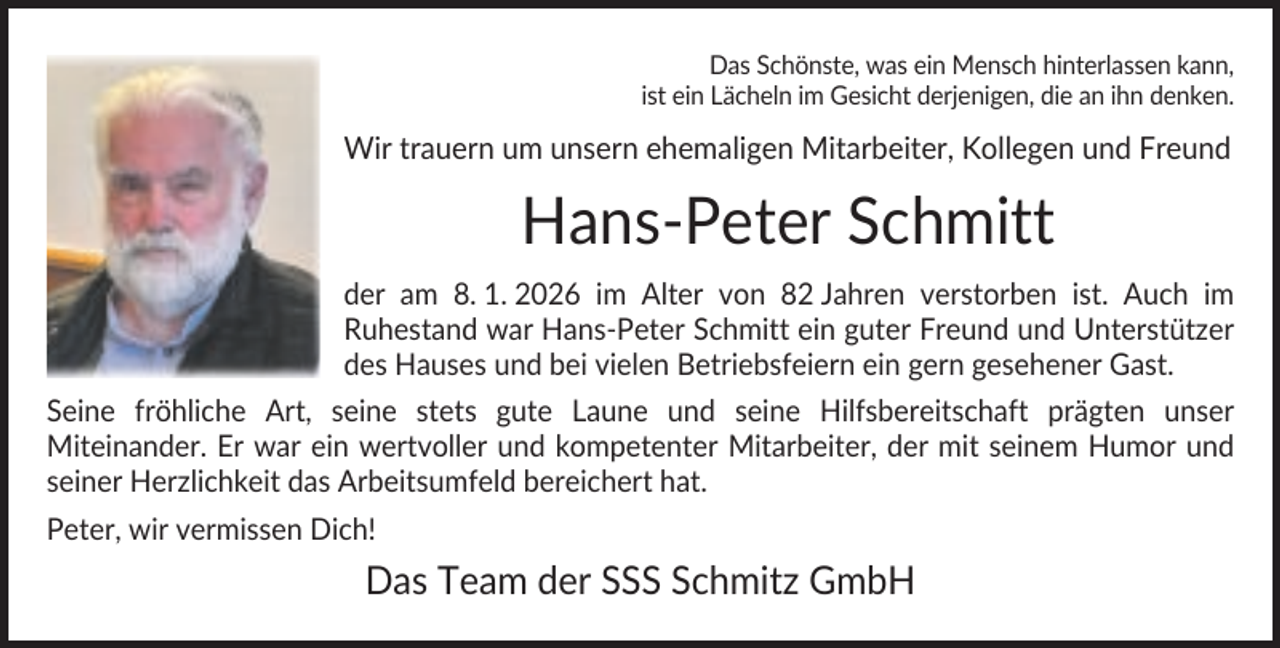 <p>Das Schönste, was ein Mensch hinterlassen kann,<br />ist ein Lächeln im Gesicht derjenigen, die an ihn denken.</p><p>Wir trauern um unsern ehemaligen Mitarbeiter, Kollegen und Freund</p><p>Hans-Peter Schmitt<br />der am 8. 1. 2026 im Alter von 82 Jahren verstorben ist. Auch im<br />Ruhestand war Hans-Peter Schmitt ein guter Freund und Unterstützer<br />des Hauses und bei vielen Betriebsfeiern ein gern gesehener Gast.<br />Seine fröhliche Art, seine stets gute Laune und seine Hilfsbereitschaft prägten unser<br />Miteinander. Er war ein wertvoller und kompetenter Mitarbeiter, der mit seinem Humor und<br />seiner Herzlichkeit das Arbeitsumfeld bereichert hat.<br />Peter, wir vermissen Dich!</p><p>Das Team der SSS Schmitz GmbH</p>