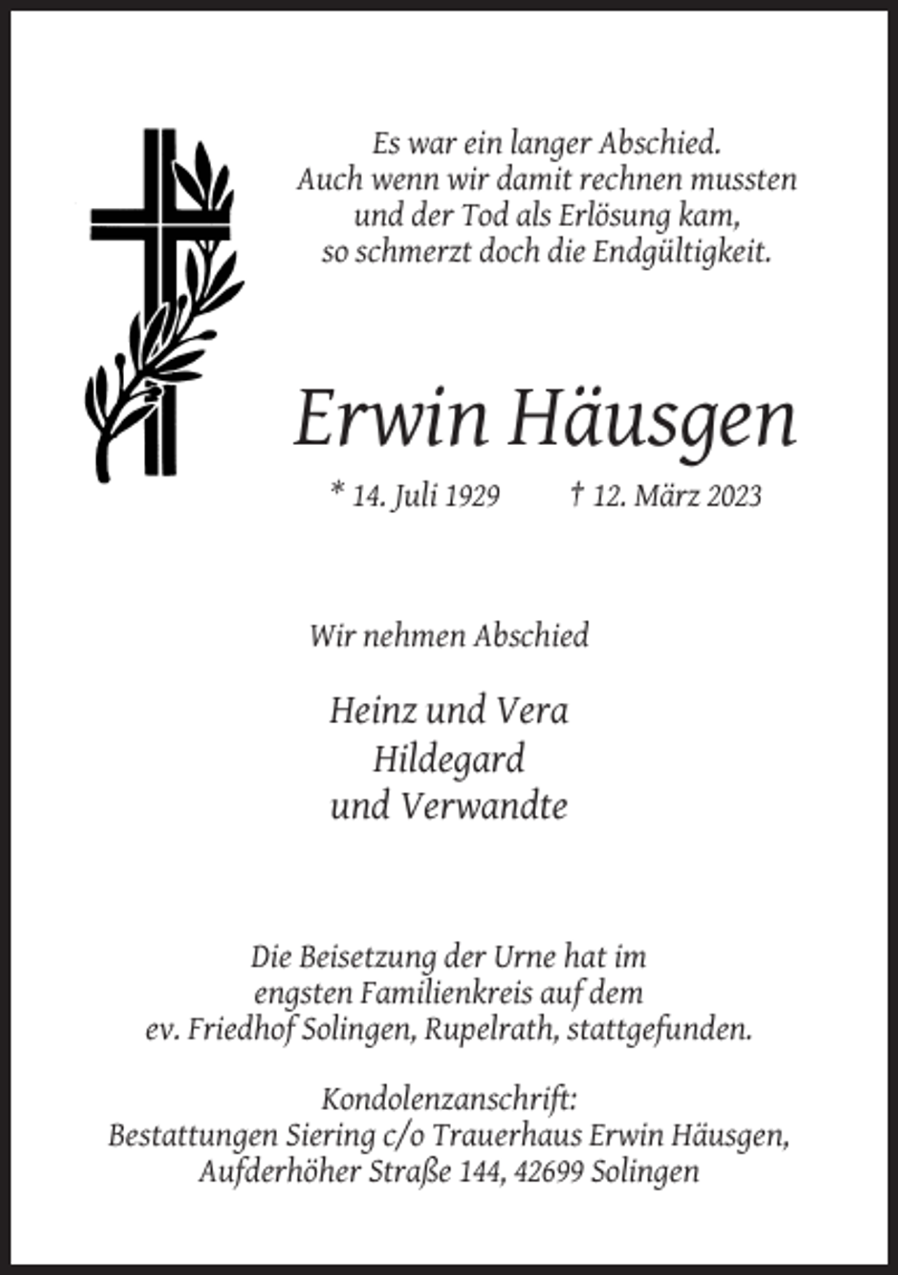 <p>Es war ein langer Abschied.<br />Auch wenn wir damit rechnen mussten<br />und der Tod als Erlösung kam,<br />so schmerzt doch die Endgültigkeit.</p><p>Erwin Häusgen<br />* 14. Juli 1929</p><p>† 12. März 2023</p><p>Wir nehmen Abschied</p><p>Heinz und Vera<br />Hildegard<br />und Verwandte</p><p>Die Beisetzung der Urne hat im<br />engsten Familienkreis auf dem<br />ev. Friedhof Solingen, Rupelrath, stattgefunden.<br />Kondolenzanschrift:<br />Bestattungen Siering c/o Trauerhaus Erwin Häusgen,<br />Aufderhöher Straße 144, 42699 Solingen</p>