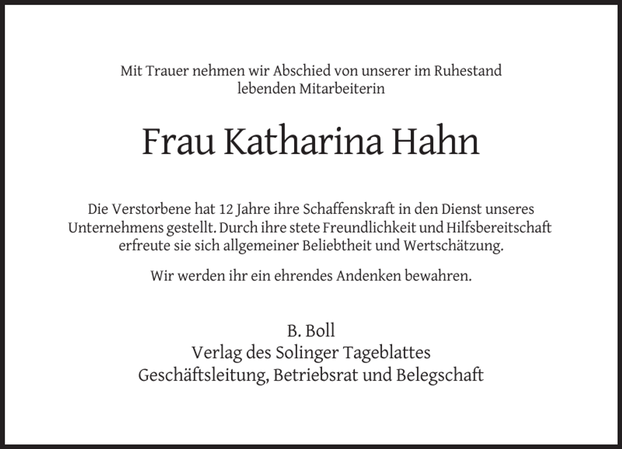 <p>Mit Trauer nehmen wir Abschied von unserer im Ruhestand<br />lebenden Mitarbeiterin</p><p>Frau Katharina Hahn<br />Die Verstorbene hat 12 Jahre ihre Schaffenskraft in den Dienst unseres<br />Unternehmens gestellt. Durch ihre stete Freundlichkeit und Hilfsbereitschaft<br />erfreute sie sich allgemeiner Beliebtheit und Wertschätzung.<br />Wir werden ihr ein ehrendes Andenken bewahren.</p><p>B. Boll<br />Verlag des Solinger Tageblattes<br />Geschäftsleitung, Betriebsrat und Belegschaft</p>