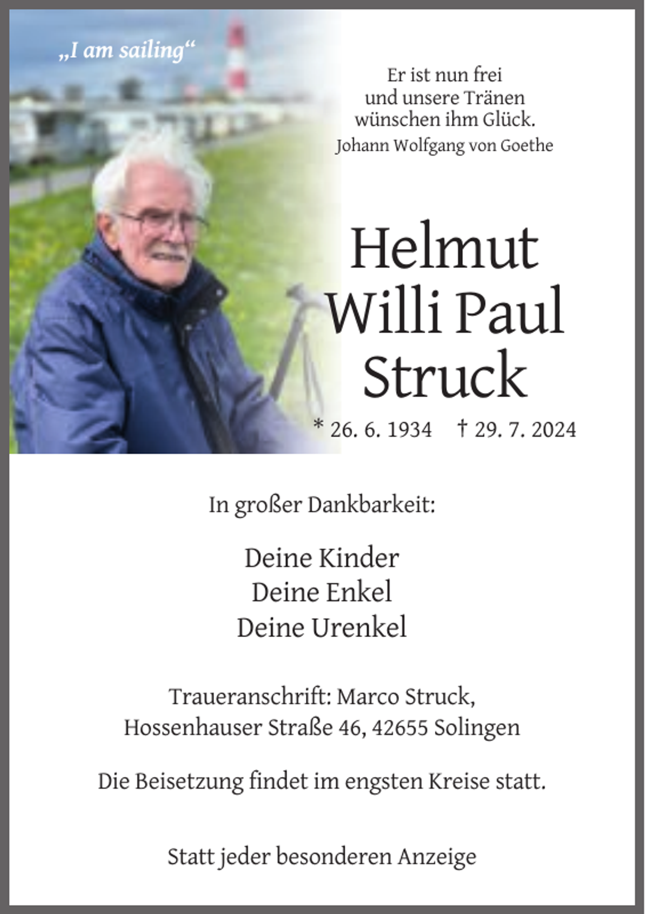 <p>„I am sailing“<br />Er ist nun frei<br />und unsere Tränen<br />wünschen ihm Glück.<br />Johann Wolfgang von Goethe</p><p>Helmut<br />Willi Paul<br />Struck<br />* 26. 6. 1934 † 29. 7. 2024</p><p>In großer Dankbarkeit:</p><p>Deine Kinder<br />Deine Enkel<br />Deine Urenkel<br />Traueranschrift: Marco Struck,<br />Hossenhauser Straße 46, 42655 Solingen<br />Die Beisetzung findet im engsten Kreise statt.</p><p>Statt jeder besonderen Anzeige</p>