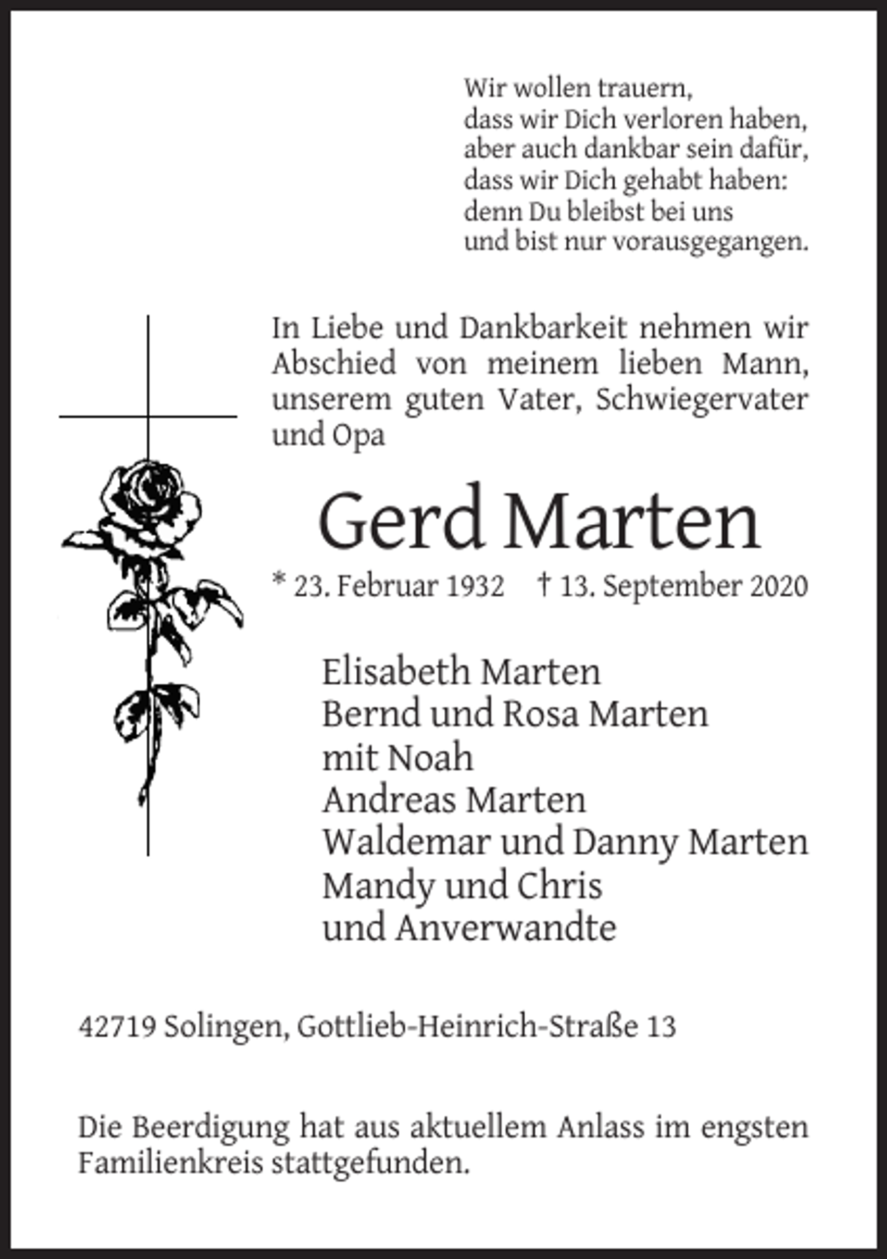 <p>Wir wollen trauern,<br />dass wir Dich verloren haben,<br />aber auch dankbar sein dafür,<br />dass wir Dich gehabt haben:<br />denn Du bleibst bei uns<br />und bist nur vorausgegangen.</p><p>In Liebe und Dankbarkeit nehmen wir<br />Abschied von meinem lieben Mann,<br />unserem guten Vater, Schwiegervater<br />und Opa</p><p>Gerd Marten<br />* 23. Februar 1932 † 13. September 2020</p><p>Elisabeth Marten<br />Bernd und Rosa Marten<br />mit Noah<br />Andreas Marten<br />Waldemar und Danny Marten<br />Mandy und Chris<br />und Anverwandte<br />42719 Solingen, Gottlieb-Heinrich-Straße 13</p><p>Die Beerdigung hat aus aktuellem Anlass im engsten<br />Familienkreis stattgefunden.</p>