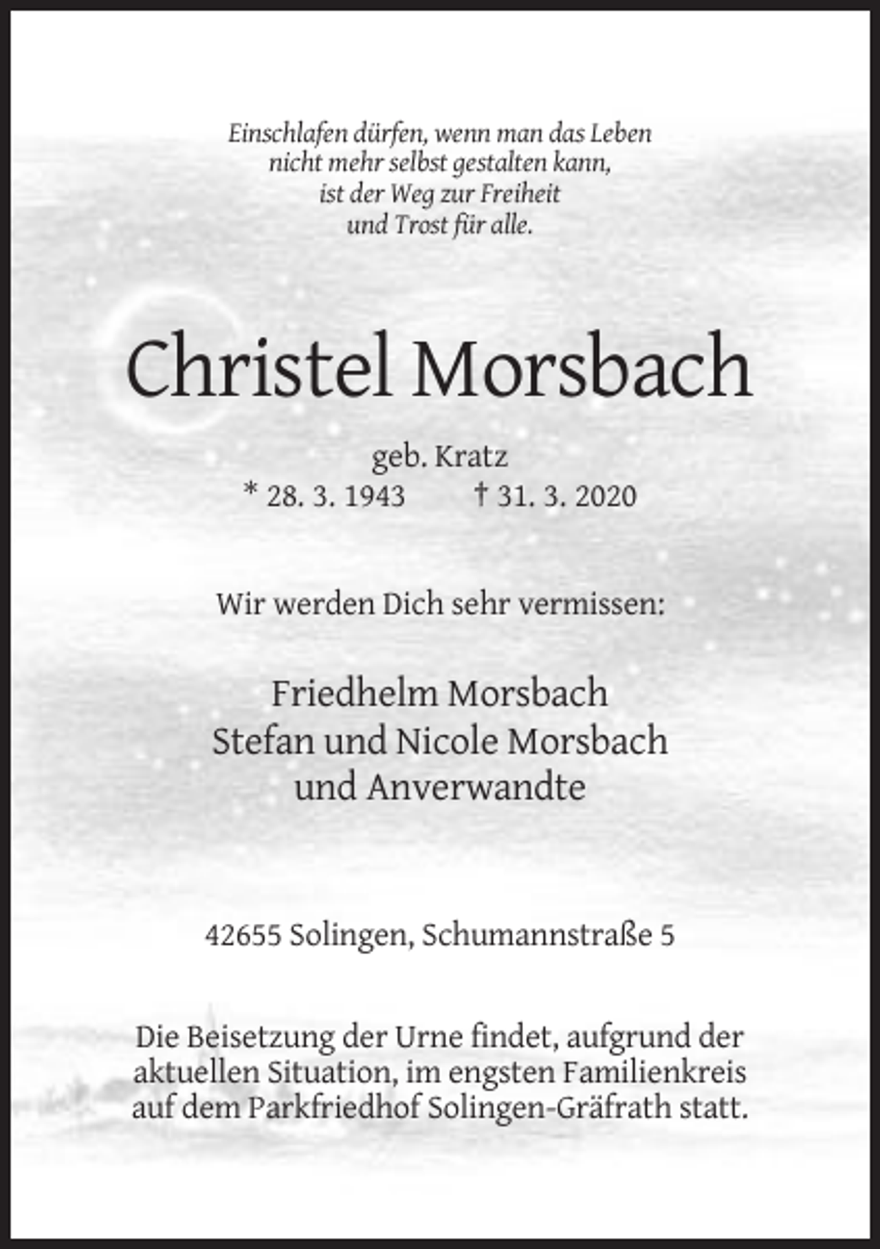 <p>Einschlafen dürfen, wenn man das Leben<br />nicht mehr selbst gestalten kann,<br />ist der Weg zur Freiheit<br />und Trost für alle.</p><p>Christel Morsbach<br />geb. Kratz<br />* 28. 3. 1943<br />† 31. 3. 2020</p><p>Wir werden Dich sehr vermissen:</p><p>Friedhelm Morsbach<br />Stefan und Nicole Morsbach<br />und Anverwandte</p><p>42655 Solingen, Schumannstraße 5</p><p>Die Beisetzung der Urne findet, aufgrund der<br />aktuellen Situation, im engsten Familienkreis<br />auf dem Parkfriedhof Solingen-Gräfrath statt.</p>