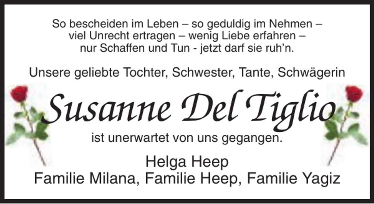 <p>So bescheiden im Leben – so geduldig im Nehmen –<br />viel Unrecht ertragen – wenig Liebe erfahren –<br />nur Schaffen und Tun - jetzt darf sie ruh’n.</p><p>Unsere geliebte Tochter, Schwester, Tante, Schwägerin</p><p>Susanne Del Tiglio<br />ist unerwartet von uns gegangen.</p><p>Helga Heep<br />Familie Milana, Familie Heep, Familie Yagiz</p>
