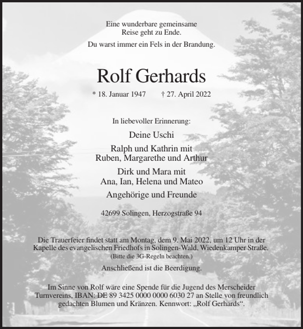 <p>Eine wunderbare gemeinsame<br />Reise geht zu Ende.<br />Du warst immer ein Fels in der Brandung.</p><p>Rolf Gerhards<br />* 18. Januar 1947</p><p>† 27. April 2022</p><p>In liebevoller Erinnerung:</p><p>Deine Uschi<br />Ralph und Kathrin mit<br />Ruben, Margarethe und Arthur<br />Dirk und Mara mit<br />Ana, Ian, Helena und Mateo<br />Angehörige und Freunde<br />42699 Solingen, Herzogstraße 94</p><p>Die Trauerfeier findet statt am Montag, dem 9. Mai 2022, um 12 Uhr in der<br />Kapelle des evangelischen Friedhofs in Solingen-Wald, Wiedenkamper Straße.<br />(Bitte die 3G-Regeln beachten.)</p><p>Anschließend ist die Beerdigung.<br />Im Sinne von Rolf wäre eine Spende für die Jugend des Merscheider<br />Turnvereins, IBAN: DE 89 3425 6030 27 an Stelle von freundlich<br />gedachten Blumen und Kränzen. Kennwort: „Rolf Gerhards“.</p>