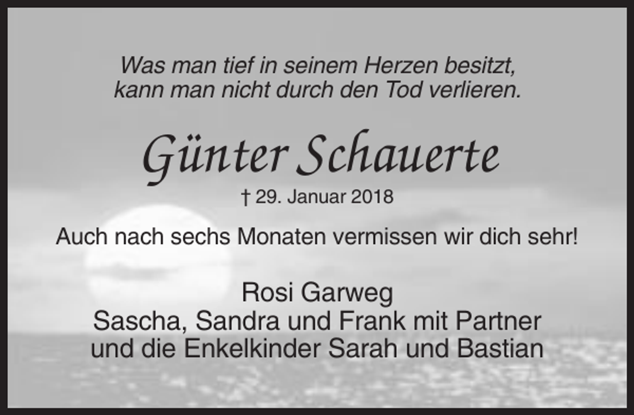 <p>Was man tief in seinem Herzen besitzt,<br />kann man nicht durch den Tod verlieren.</p><p>Günter Schauerte<br />† 29. Januar 2018</p><p>Auch nach sechs Monaten vermissen wir dich sehr!</p><p>Rosi Garweg<br />Sascha, Sandra und Frank mit Partner<br />und die Enkelkinder Sarah und Bastian</p>