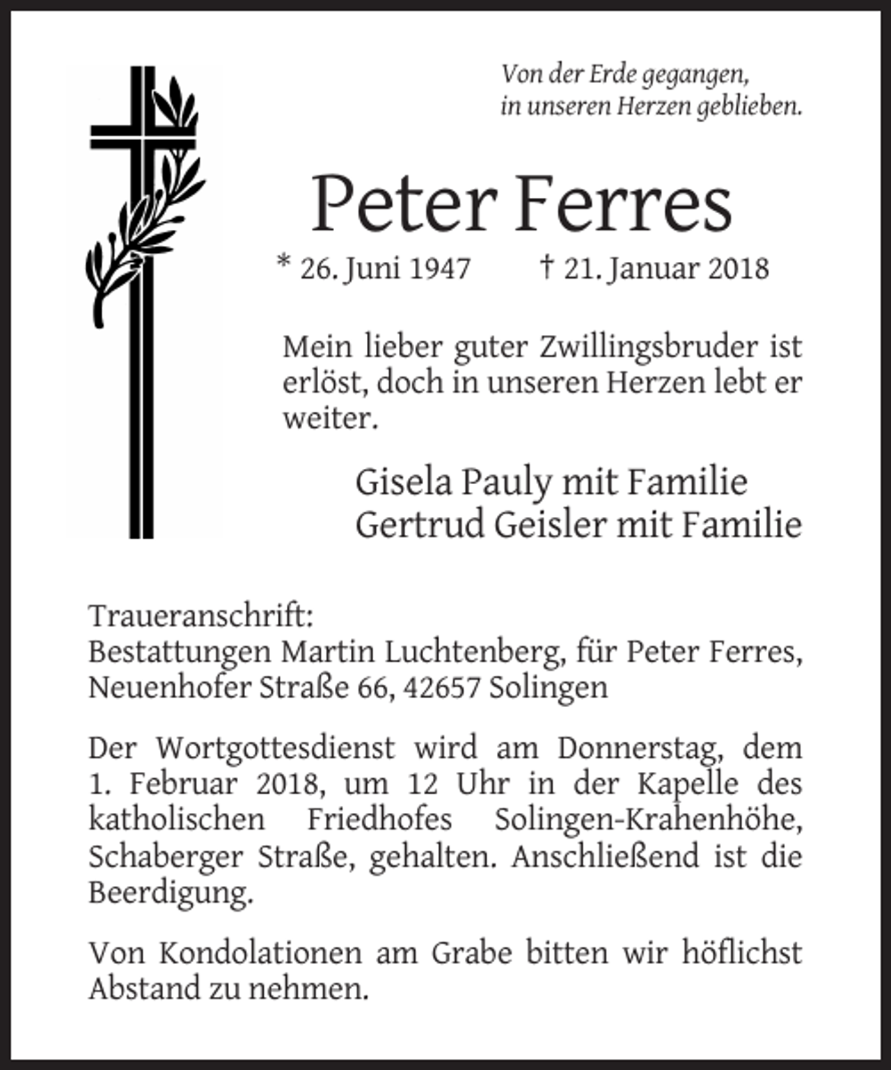 <p>Von der Erde gegangen,<br />in unseren Herzen geblieben.</p><p>Peter Ferres<br />* 26. Juni 1947</p><p>† 21. Januar 2018</p><p>Mein lieber guter Zwillingsbruder ist<br />erlöst, doch in unseren Herzen lebt er<br />weiter.</p><p>Gisela Pauly mit Familie<br />Gertrud Geisler mit Familie<br />Traueranschrift:<br />Bestattungen Martin Luchtenberg, für Peter Ferres,<br />Neuenhofer Straße 66, 42657 Solingen<br />Der Wortgottesdienst wird am Donnerstag, dem<br />1. Februar 2018, um 12 Uhr in der Kapelle des<br />katholischen Friedhofes Solingen-Krahenhöhe,<br />Schaberger Straße, gehalten. Anschließend ist die<br />Beerdigung.<br />Von Kondolationen am Grabe bitten wir höflichst<br />Abstand zu nehmen.</p>