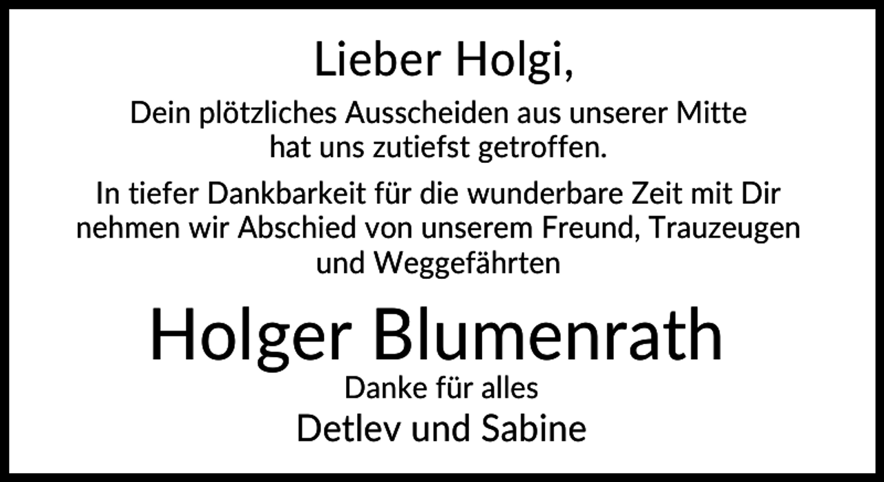 <p>Lieber Holgi,<br />Dein plötzliches Ausscheiden aus unserer Mitte<br />hat uns zutiefst getroffen.<br />In tiefer Dankbarkeit für die wunderbare Zeit mit Dir<br />nehmen wir Abschied von unserem Freund, Trauzeugen<br />und Weggefährten</p><p>Holger Blumenrath<br />Danke für alles</p><p>Detlev und Sabine</p>