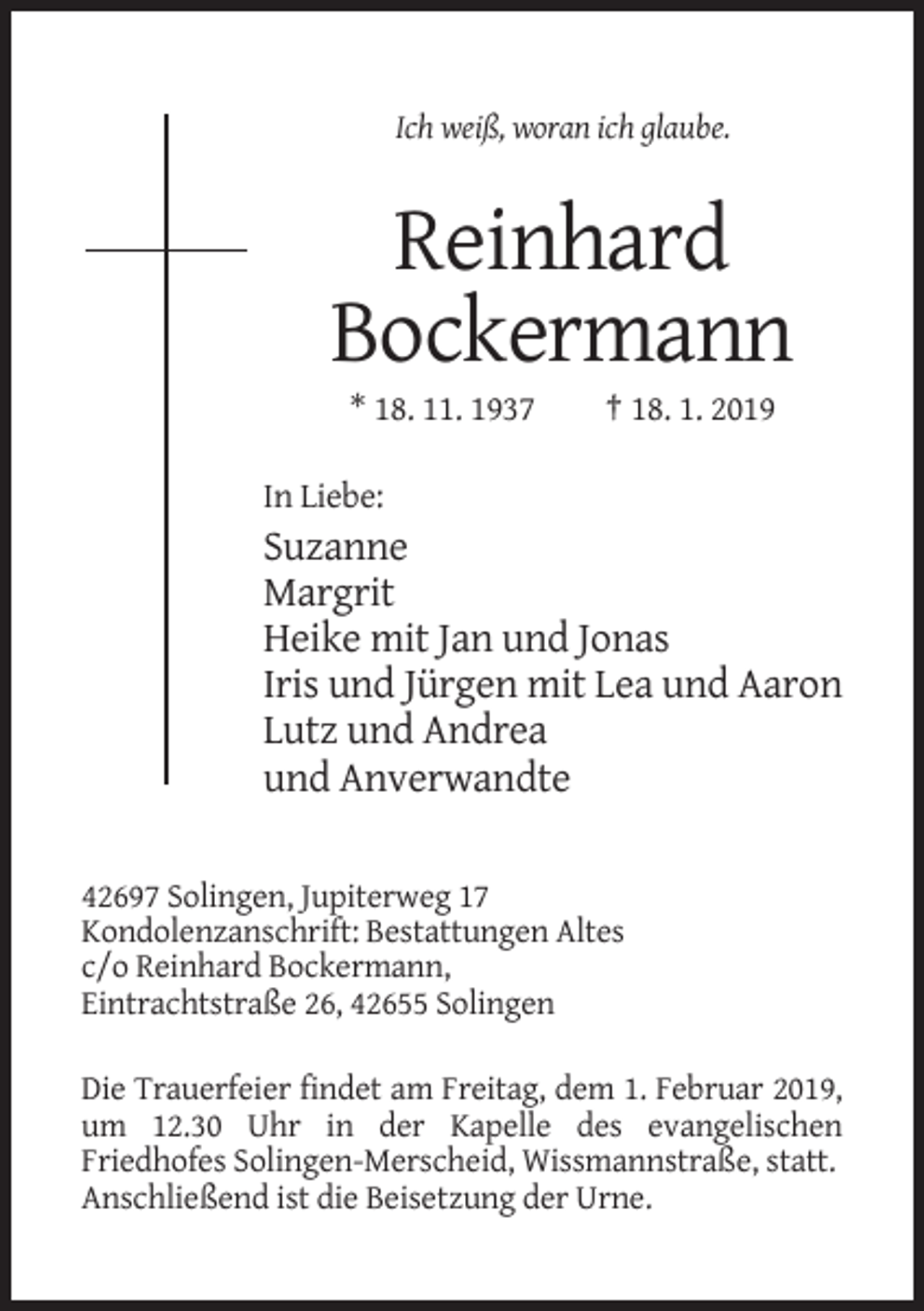 <p>Ich weiß, woran ich glaube.</p><p>Reinhard<br />Bockermann<br />* 18. 11. 1937</p><p>† 18. 1. 2019</p><p>In Liebe:</p><p>Suzanne<br />Margrit<br />Heike mit Jan und Jonas<br />Iris und Jürgen mit Lea und Aaron<br />Lutz und Andrea<br />und Anverwandte<br />42697 Solingen, Jupiterweg 17<br />Kondolenzanschrift: Bestattungen Altes<br />c/o Reinhard Bockermann,<br />Eintrachtstraße 26, 42655 Solingen<br />Die Trauerfeier findet am Freitag, dem 1. Februar 2019,<br />um 12.30 Uhr in der Kapelle des evangelischen<br />Friedhofes Solingen-Merscheid, Wissmannstraße, statt.<br />Anschließend ist die Beisetzung der Urne.</p>